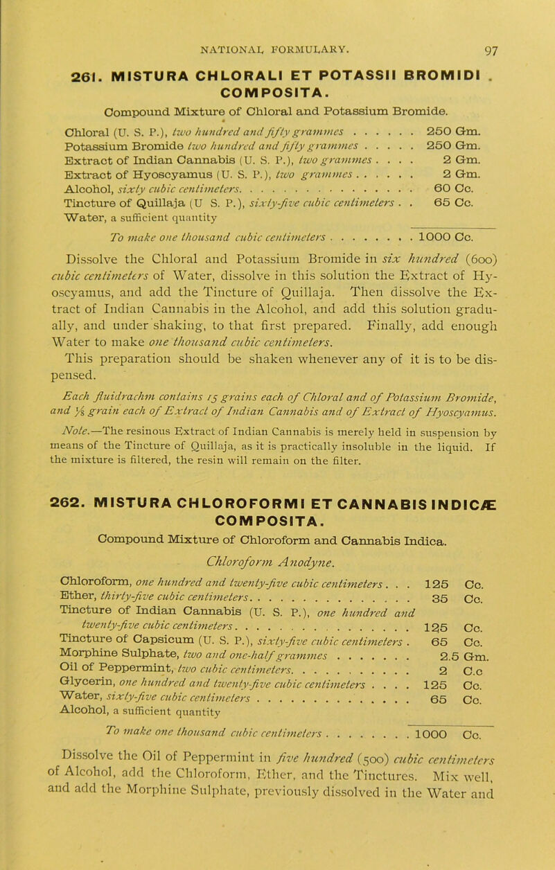 261. MISTURA CHLORALI ET POTASSII BROMIDI . COMPOSITA. Compound Mixture of Chloral and Potassium Bromide. Chloral (U. S. P.), two hundred and fifty grammes 250 Gm. Potassium Bromide two hundred and fifty grammes 250 Gm. Extract of Indian Cannabis (U. S. P.), two grammes .... 2 Gm. Extract of Hyoscyamus (U. S. P.), two grammes 2 Gm. Alcohol, sixty cubic centimeters 60 Cc. Tincture of Quillaja (U S. P.), sixty-five cubic centimeters . . 65 Cc. Water, a sufficient quantity To make one thousand cubic centimeters 1000 Cc. Dissolve the Chloral and Potassium Bromide in six hundred (600) cubic centimeters of Water, dissolve in this solution the Extract of Hy- oscyamus, and add the Tincture of Quillaja. Then dissolve the Ex- tract of Indian Cannabis in the Alcohol, and add this solution gradu- ally, and under shaking, to that first prepared. Finally, add enough Water to make one thousand cubic centimeters. This preparation should be shaken whenever any of it is to be dis- pensed. Each fluidrachm contains 15 grains each of Chloral and of Potassium Bromide, and }{ grain each of Extract of Indian Cannabis and of Extract of Hyoscyamus. Note.—The resinous Extract of Indian Cannabis is merely held in suspension by means of the Tincture of Quillaja, as it is practically insoluble in the liquid. If the mixture is filtered, the resin will remain on the filter. 262. MISTURA CHLOROFORMI ET CANNABIS INDIC/E COMPOSITA. Compound Mixture of Chloroform and Cannabis Indica. Chloroform A nodyne. Chloroform, one hundred and twenty-five cubic centimeters . . . 125 Cc. Ether, thirty-five cubic centimeters 35 Cc. Tincture of Indian Cannabis (U. S. P.), one hundred and twenty-five cubic centimeters 1^5 Cc. Tincture of Capsicum (U. S. P.), sixty-five cubic centimeters . 65 Cc. Morphine Sulphate, two and one-half grammes 2.5 Gm. Oil of Peppermint, two cubic centimeters 2 C.c Glycerin, one hundred and twenty-five cubic centimeters .... 125 Cc. Water, sixty-five cubic centimeters 65 Cc. Alcohol, a sufficient quantity To make one thousand cubic centimeters 1000 Cc. Dissolve the Oil of Peppermint in five hundred (500) cubic centimeters of Alcohol, add the Chloroform, Ether, and the Tinctures. Mix well, and add the Morphine Sulphate, previously dissolved in the Water and