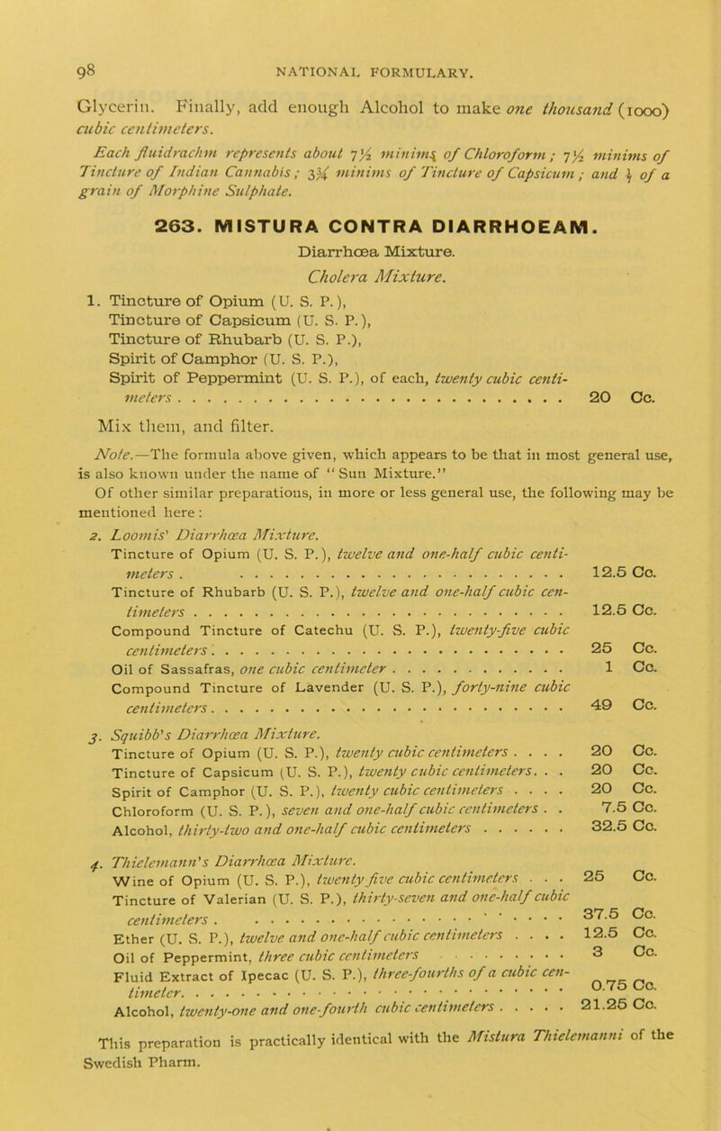 Glycerin. Finally, add enough Alcohol to make one thousand (1000) cubic centimeters. Each fluidrachm represents about 7]/2 minims, of Chloroform ; q'/2 minims of Tincture of Indian Cannabis ; minims of Tincture of Capsicum ; and \ of a grain of Morphine Sulphate. 263. MISTURA CONTRA DIARRHOEAM. Diarrhoea Mixture. Cholera Mixture. 1. Tincture of Opium (U. S. P.), Tincture of Capsicum (U. S. P.), Tincture of Rhubarb (U. S. P.), Spirit of Camphor (U. S. P.), Spirit of Peppermint (U. S. P.), of each, twenty cubic centi- meters 20 Cc. Mix them, and filter. Note.—The formula above given, ■which appears to be that in most general use, is also known under the name of “Sun Mixture.” Of other similar preparations, in more or less general use, the following may he mentioned here: 2. Loomis' Diarrhoea Mixture. Tincture of Opium (U. S. P.), twelve and one-half cubic centi- meters . Tincture of Rhubarb (U. S. P.), twelve and one-half cubic cen- timeters Compound Tincture of Catechu (U. S. P.), twenty-five cubic centimeters Oil of Sassafras, one cubic centimeter Compound Tincture of Lavender (U. S. P.), forty-nine cubic centimeters j. Squibb's Diarrhoea Mixture. Tincture of Opium (U. S. P.), twenty cubic centimeters .... Tincture of Capsicum (U. S. P.), twenty cubic centimeters. . . Spirit of Camphor (U. S. P.), twenty cubic centimeters .... Chloroform (U. S. P.), seven and one-half cubic centimeters . . Alcohol, thirty-two and one-half cubic centimeters 4. Thielemann's Diarrhoea Mixture. Wine of Opium (U. S. P.), twenty five cubic centimeters ■ ■ ■ Tincture of Valerian (U. S. P.), thirty-seven and one-half cubic centimeters . ••.... Ether (U. S. P.), twelve and one-half cubic centimeters . . . . Oil of Peppermint, three cubic centimeters Fluid Extract of Ipecac (U. S. P.), three-fourths of a cubic cen- timeter Alcohol, twenty-one and one-fourth cubic centimeters 12.5 Cc. 12.5 Cc. 25 Cc. 1 Cc. 49 Cc. 20 Cc. 20 Cc. 20 Cc. 7.5 Cc. 32.5 Cc. 25 Cc. 37.5 Cc. 12.5 Cc. 3 Cc. 0.75 Cc. 21.25 Cc. This preparation is practically identical with the Mistura Thielemanni of the Swedish Pharm.