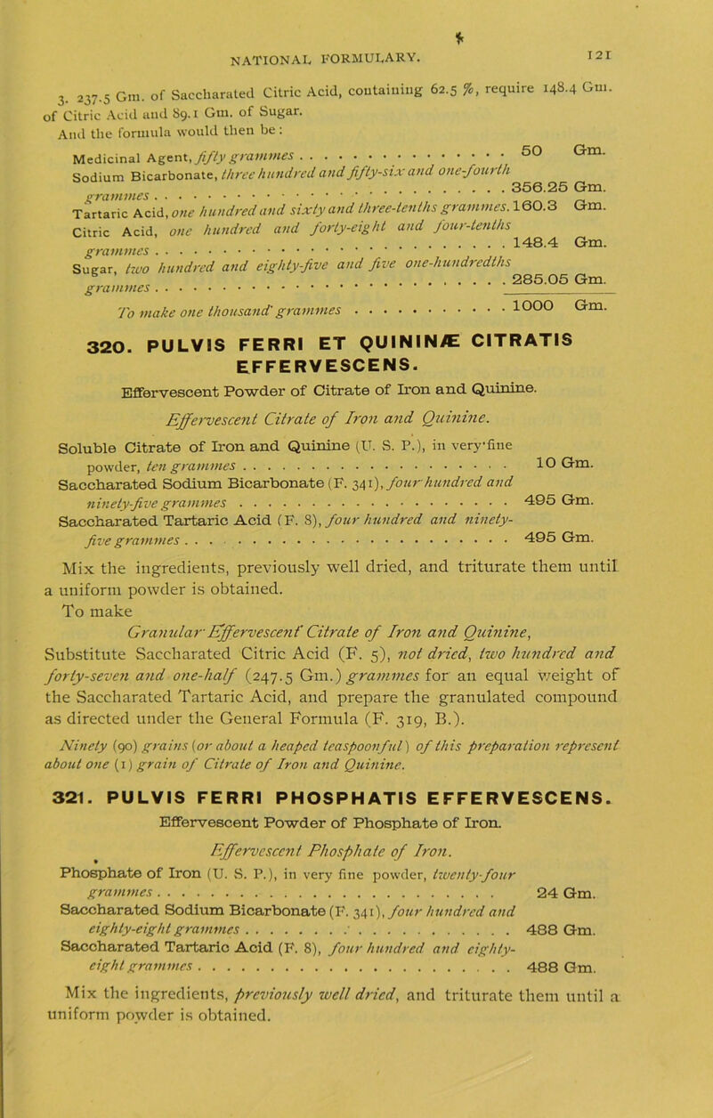 * 3. 237.5 Gm. of Saccharated Citric Acid, containing 62.5 %, require 148.4 Gui. of Citric Acid and 89.1 Gm. of Sugar. Ami the formula would then be: Medicinal Agent, fifty grammes . . . . . . 50 Gm. Sodium Bicarbonate, three hundred and fifty-six and one-fourth 356.25 Gm. Tartaric Acid, one hundred and sixty and three-tenths grammes.lQO.3 Gm. Citric Acid, one hundred and forty-eight and four-tenths 148.4 Gm. grammes Sugar, two hundred and eighty-five and five one-hundredths 285.05 Gm. grammes To make one thousand'grammes 1000 Gm. 320. PULVIS FERRI ET QUININ^E CITRATIS EFFERVESCENS. Effervescent Powder of Citrate of Iron and Quinine. Effervescent Citrate of Iron and Quinine. Soluble Citrate of Iron and Quinine (U. S. P.), in very-fine powder, ten grammes Saccharated Sodium Bicarbonate (F. 341), four hundred and ninety five grammes Saccharated Tartaric Acid (F. 8), four hundred and ninety- five grammes ... 10 Gm. 495 Gm. 495 Gm. Mix the ingredients, previously well dried, and triturate them until a uniform powder is obtained. To make Granular Effervescent' Citrate of Iron and Quinine, Substitute Saccharated Citric Acid (F. 5), not dried, two hundred and forty-seven and one-half (247.5 Gm.) grammes for an equal weight of the Saccharated Tartaric Acid, and prepare the granulated compound as directed under the General Formula (F. 319, B.). Ninety (yd) grains (or about a heaped teaspoonful) of this preparation represent about one (1) grain of Citrate of Iron and Quinine. 321. PULVIS FERRI PHOSPHATIS EFFERVESCENS. Effervescent Powder of Phosphate of Iron. Effervescent Phosphate of Iron. Phosphate of Iron (U. S. P.), in very fine powder, twenty-four grammes 24 Gm. Saccharated Sodium Bicarbonate (F. 341), four hundred and eighty-eight grammes ' 488 Gm. Saccharated Tartaric Acid (F. 8), four hundred and eighty- eight grammes 488 Gm. Mix the ingredients, previously well dried, and triturate them until a