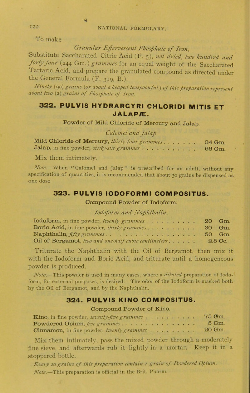 To make Granular Effervescent Phosphate of Iron, Substitute Saccharated Citric Acid (F. 5), not dried, two hmidrcd and forty-four (244 Qm.) grammes for an equal weight of the Saccharated Tartaric Acid, and prepare the granulated compound as directed under the General Formula (F. 319, B.). Ninety (90) grains {or about a heaped teaspoonful) of this preparation represent about two (2) grains of Phosphate of Iron. 322. PULVIS HYDRARCYRI GHLORIDI MITIS ET JALAP/E. Powder of Mild Chloride of Mercury and Jalap. Calomel and Jalap. Mild Chloride of Mercury, thirty four grammes 34 Gm. Jalap, in fine powder, sixty-six grammes 66 Gm. Mix them intimately. Note.—When “Calomel and Jalap” is prescribed for an adult, without any specification of quantities, it is recommended that about 30 grains be dispensed as one dose. 323. PULVIS IODOFORMI COMPOSITUS. Compound Powder of Iodoform. Iodoform and Naphthalin. Iodoform, in fine powder, twenty grammes 20 Gm. Boric Acid, in fine powder, thirty grammes 30 Gm. Naphthalin, fifty g ram mes 50 Gm. Oil of Bergamot, two and one-half cubic centimeters 2.5 Cc. Triturate the Naphthalin with the Oil of Bergamot, then mix it with the Iodoform and Boric Acid, and triturate until a homogeneous powder is produced. Note.—This powder is used in many cases, where a diluted preparation of lodo-- form, for external purposes, is desired. The odor of the Iodoform is masked both by the Oil of Bergamot, and by the Naphthalin. 324. PULVIS KINO COMPOSITUS. Compound Powder of Kino. Kino, in fine powder, seventy-five grammes 75 Gm. Powdered Opium, five grammes 5 Gm. Cinnamon, in fine powder, twenty grammes 20 Gm. Mix them intimately, pass the mixed powder through a moderately fine sieve, and afterwards rub it lightly in a mortar. Keep it in a stoppered bottle. Every 20 grains of this preparation contain / gram of Powdered Opium. Note.—This preparation is official in the Brit. Pharm.