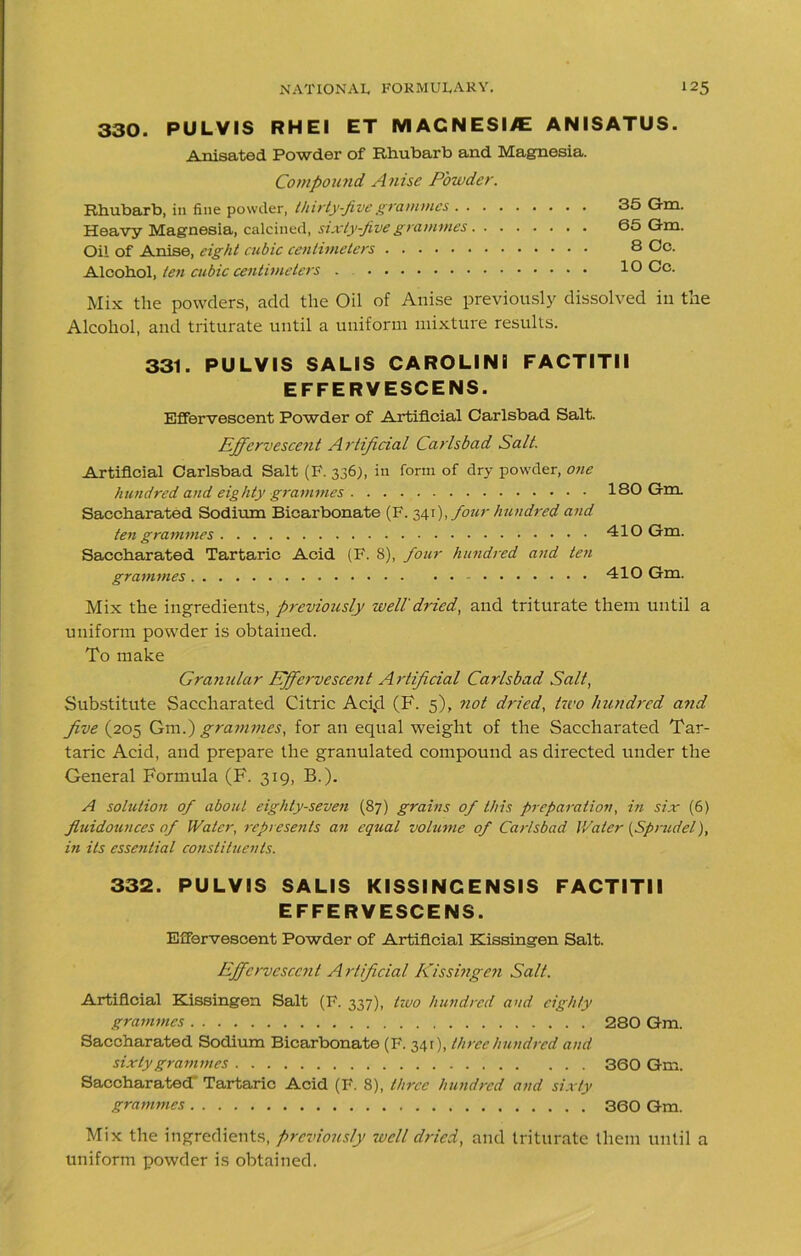 330. PULVIS RH El ET M AGNESI/E ANISATUS. Anisated Powder of Rhubarb and Magnesia. Compound Anise Powder. Rhubarb, in fine powder, thirty-five grammes . . . Heavy Magnesia, calcined, sixty-five grammes. . Oil of Anise, eight cubic centimeters Alcohol, ten cubic centimeters . 35 Gm. 65 Gm. 8 Oc. 10 Cc. Mix the powders, add the Oil of Anise previously dissolved in the Alcohol, and triturate until a uniform mixture results. 331. PULVIS SALIS CAROLINI FACTITII EFFERVESCENS. Effervescent Powder of Artificial Carlsbad Salt. Effervescent Artificial Carlsbad Salt. Artificial Carlsbad Salt (F. 336), in form of dry powder, one hundred and eighty grammes 180 Gm. Saccharated Sodium Bicarbonate (F. 341), four hundred and ten grammes 410 Gm. Saccharated Tartaric Acid (F. 8), four hundred and ten grammes 410 Gm. Mix the ingredients, previously well'dried, and triturate them until a uniform powder is obtained. To make Grajiular Effervescent Artificial Carlsbad Salt, Substitute Saccharated Citric Aci,d (F. 5), not dried, two hundred and five (205 Gm.) grammes, for an equal weight of the Saccharated Tar- taric Acid, and prepare the granulated compound as directed under the General Formula (F. 319, B.). A solution of about eighty-seven (87) grains of this preparation, in six (6) fluidotuices of Water, represents an equal volume of Carlsbad Water (Sprudel), iti its essential constituents. 332. PULVIS SALIS KISSINCENSIS FACTITII EFFERVESCENS. Effervescent Powder of Artificial Kissingen Salt. Effervescent Artificial Kissingen Salt. Artificial Kissingen Salt (F. 337), tzoo hundred and eighty grammes 280 Gm. Saccharated Sodium Bicarbonate (F. 341), three hundred and sixty grammes 360 Gm. Saccharated' Tartaric Acid (F. 8), three hundred and sixty grammes 360 Gm. Mix the ingredients, previously well dried, and triturate them until a