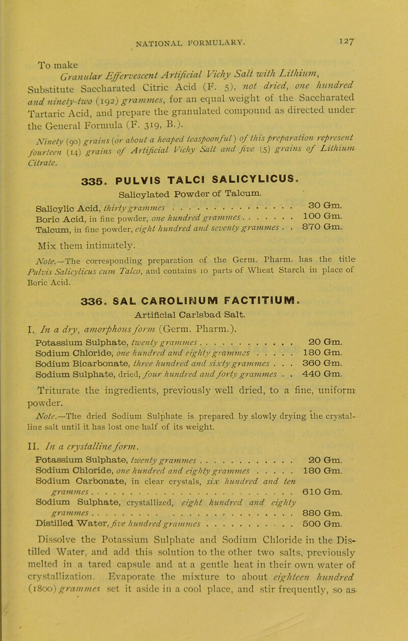 To make Granular Effervescent Artificial Vicliy Salt with Lithium, Substitute Sacckarated Citric Acid (F. 5), not dried, one hundred and ninety-two (192}grammes, for an equal weight of the Saccharated Tartaric Acid, and prepare the granulated compound as directed under the General Formula (F. 319, B.). Ninety (90) grains {or about a heaped teaspoonful) of this preparation represent fourteen (14) grains of Artificial Vichy Salt and five (5) grains of Lithium Citrate. 335. PULVIS TALC1 SALICYLICUS. Salicylated Powder of Talcum. Salicylic Acid, thirty grammes Boric Acid, in fine powder, one hundred grammes Talcum, in fine powder, eight hundred and seventy grammes . . 30 Gm. 100 Gm. 870 Gm. Mix them intimately. Note.—The corresponding preparation of the Germ. Pharm. has the title Pulvis Salicylicus cum Talco, and contains 10 parts of Wheat Starch in place of Boric Acid. 336. SAL CAROLIdUM FACTITIUM. Artificial Carlsbad Salt. I. In a dry, amorphous form (Germ. Pharm.). Potassium Sulphate, twenty grammes 20 Gm. Sodium Chloride, one hundred and eighty grammes 180 Gm. Sodium Bicarbonate, three hundred and sixty grammes . . . 360 Gm. Sodium Sulphate, dried, four hundred and forty grammes . . 440 Gm. Triturate the ingredients, previously well dried, to a fine, uniform powder. Note.—The dried Sodium Sulphate is prepared by slowly drying the crystal- line salt until it has lost one-half of its weight. II. In a crystalline form. Potassium Sulphate, twenty grammes 20 Gm. Sodium Chloride, one hundred and eighty grammes 180 Gm. Sodium Carbonate, in clear crystals, six hundred and ten grammes 610 Gm. Sodium Sulphate, crystallized, eight hundred and eighty grammes 880 Gm. Distilled Water, five hundred grammes 500 Gm. Dissolve the Potassium Sulphate and Sodium Chloride in the Dis- tilled Water, and add this solution to the other two salts, previously melted in a tared capsule and at a gentle heat in their own water of crystallization. Evaporate the mixture to about eighteen hundred (1800) grammes set it aside in a cool place, and stir frequently, so as-