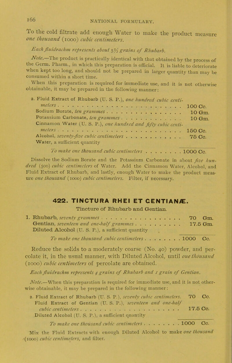 To the cold filtrate add enough Water to make the product measure one thousand (1000) cubic centimeters. Each fluidrachm represents about 5% grains of Rhubarb. Note.—The product is practically identical with that obtained by the process of the Germ. Pharm., in which this preparation is official. It is liable to deteriorate when kept too long, and should not be prepared in larger quantity than may be consumed within a short time. When this preparation is required for immediate use, and it is not otherwise obtainable, it may be prepared in the following manner: 2. Fluid Extract of Rhubarb (U. S. P.), one hundred cubic centi- meters 100 Cc. Sodium Borate, ten grammes 10 Gm. Potassium Carbonate, ten grammes 10 Gm. Cinnamon Water (U. S. P.), one hundred and fifty cubic centi- meters 150 Cc. Alcohol, seventy-five cubic centimeters 75 Cc. Water, a sufficient quantity To make one thousand cubic centimeters 1000 Cc. Dissolve the Sodium Borate and the Potassium Carbonate in about five hun- dred (500) cubic centimeters of Water. Add the Cinnamon Water, Alcohol, and Fluid Extract of Rhubarb, and lastly, enough Water to make the product meas- ure one thousand (1000) cubic centimeters. Filter, if necessary. 422. TINCTURA RHEl ET C ENTI AN/E. Tincture of Rhubarb and Gentian. 1. Rhubarb, seventy grammes 70 Gm. Gentian, seventeen and one-half grammes 17.5 Gm. Diluted Alcohol (U. S. P.), a sufficient quantity To make one thousand cubic centimeters 1000 Cc. Reduce the solids to a moderately coarse (No. 40) powder, and per- colate it, in the usual manner, with Diluted Alcohol, until oue thousand (1000) cubic centimeters of percolate are obtained. Each fluidrachm represents 4 grains of Rhubarb and 1 grain of Gentian. Note.—When this preparation is required for immediate use, and it is not other- wise obtainable, it may be prepared in the following manner: 2. Fluid Extract of Rhubarb (U. S. P.), seventy cubic centimeters. 70 Cc. Fluid Extract of Gentian (U. S. P.), seventeen and one-half cubic centimeters 17.5 Cc. Diluted Alcohol (U. S. P.), a sufficient quantity To make one thousand cubic centimeters 1000 Cc. Mix the Fluid Extracts with enough Diluted Alcohol to make one thousand /(toooj cubic centimeters, and filter.