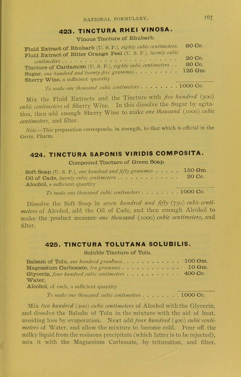 423. TINCTURA RH El VINOSA. Vinous Tincture of Rhubarb. Fluid Extract of Rhubarb (U. S. P.), eighty cubic centimeters. Fluid Extract of Bitter Orange Peel (U. S. P.), twenty cubic centimeters ‘ ' Tincture of Cardamom (U. S. P.), eighty cubic centimeters . . Sugar, one hundred and twenty-five grammes Sherry Wine, a sufficient quantity _ 80 Cc. 20 Cc. 80 Cc. 125 Gm, To make one thousand cubic centimeters 1000 Cc. Mix the Fluid Extracts and the Tincture with five hundred (500) cubic centimeters of Sherry Wine. In this dissolve the Sugar by agita- tion, then add enough Sherry Wine to make one thousand (1000) cubic centimeters, and filter. Note.—This preparation corresponds, in strength, to that which is official in the Germ. Pharm. 424. TINCTURA SAPONIS VIRIDIS COIVIPOSITA. Compound Tincture of Green Soap. Soft Soap (U. S. P.), one hundred and fifty grammes Oil of Cade, twenty cubic centimeters Alcohol, a sufficient quantity T1 make one thousand cubic centimeters . . . 150 Gm. 20 Cc. 1000 Cc. Dissolve the Soft Soap in seven hundred and fifty (750) cubic centi- meters of Alcohol, add the Oil of Cade, and then enough Alcohol to make the product measure one thousand (1000) cubic centimeters, and filter. 425. TINCTURA TOLUTANA SOLUBILIS. Soluble Tincture of Tolu. Balsam of Tolu, one hundred grantmes IOO Gm. Magnesium Carbonate, ten grammes 10 Gm. Glycerin, four hundred cubic centimeters 400 Cc. Water, Alcohol, of each, a sufficient quantity To make one thousand cubic centimeters IOOO Cc. Mix two hundred (200) cubic centimeters of Alcohol with the Glycerin, and dissolve the Balsam of Tolu in the mixture with the aid of heat, avoiding loss by evaporation. Next add four hundred (400) cubic centi- meters of Water, and allow the mixture to become cold. Pour off the milky liquid from the resinous precipitate (which latter is to be rejected), mix it with the Magnesium Carbonate, by trituration, and filter.