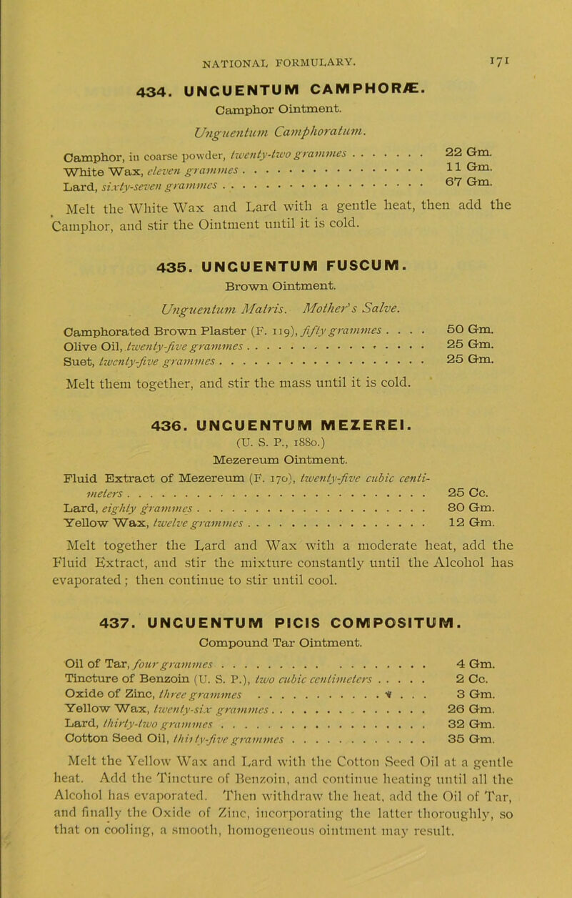 434. UNCUENTUM CAMPHORS. Camphor Ointment. Unguentum Camphoratum. Camphor, in coarse powder, twenty-two grammes White Wax, eleven grammes Lard, sixty-seven grammes 22 Gm. 11 Gm. 67 Gm. Melt the White Wax and Lard with a gentle heat, then add the Camphor, and stir the Ointment until it is cold. 435. UNCUENTUM FUSCUM. Brown Ointment. Unguentum Matris. Mother's Salve. Camphorated Brown Plaster (F. 1 j 9), fifty grammes . . . . 50 Gm. Olive Oil, .twenty-five grammes 25 Gm. Suet, twenty-five grammes 25 Gm. Melt them together, and stir the mass until it is cold. 436. UNCUENTUM MEZEREI. (U. S. P., 1880.) Mezereum Ointment. Fluid Extract of Mezereum (F. 170), twenty-five cubic centi- meters 25 Cc. Lard, eighty grammes 80 Gm. Yellow Wax, twelve grammes 12 Gm. Melt together the Lard and Wax with a moderate heat, add the Fluid Extract, and stir the mixture constantly until the Alcohol has evaporated ; then continue to stir until cool. 437. UNCUENTUM PICIS COMPOSITUM. Compound Tar Ointment. Oil of Tar, four grammes 4 Gm. Tincture of Benzoin (U. S. P.), tivo cubic centimeters 2 Cc. Oxide of Zinc, three grammes * . . . 3 Gm. Yellow Wax, twenty-six grammes 26 Gm. Lard, thirty-two grammes 32 Gm. Cotton Seed Oil, thhtv-Jivegrammes 35 Gm. Melt the Yellow Wax and Lard with the Cotton Seed Oil at a gentle heat. Add the Tincture of Benzoin, and continue heating until all the Alcohol has evaporated. Then withdraw the heat, add the Oil of Tar, and finally the Oxide of Zinc, incorporating the latter thoroughly, so that on cooling, a smooth, homogeneous ointment may result.