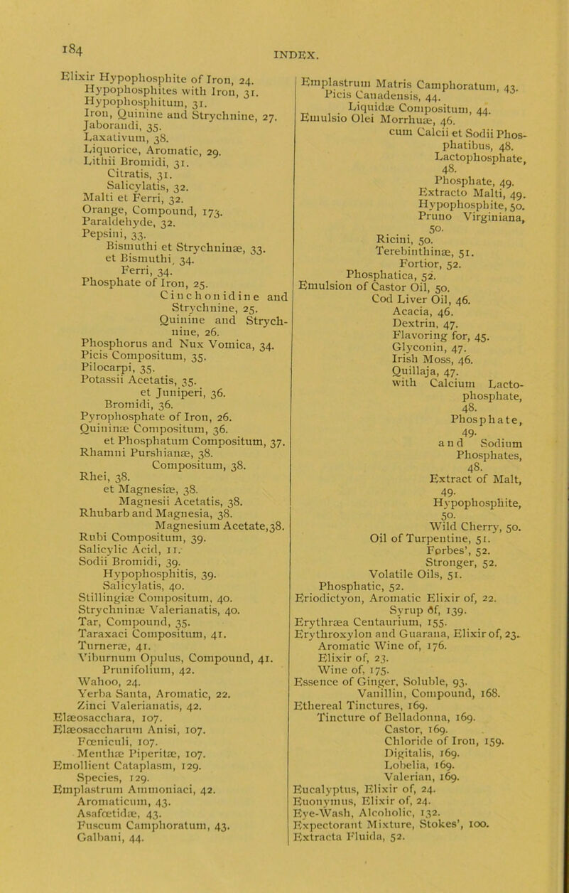 Elixir Hypophosphite of Iron, 24. Hypophosphites with Iron, 31. Hypophosphitum, 31. Iron, Quinine and Strychnine, 27. Jaborandi, 35. Laxativum, 38. Liquorice, Aromatic, 29. Lithii Bromidi, 31. Citratis, 31. Salicylatis, 32. Malti el Ferri, 32. Orange, Compound, 173. Paraldehj'de, 32. Pepsin i, 33. Bistnuthi et Strychuinae, 33. et Bismuthi, 34. Ferri, 34.' Phosphate of Iron, 25. Cinchonidine and Strychnine, 25. Quinine and Strych- nine, 26. Phosphorus and Nux Vomica, 34. Picis Compositum, 35. Pilocarpi, 35. Potassii Acetatis, 35. et Juniperi, 36. Bromidi, 36. Pyrophosphate of Iron, 26. Quininae Compositum, 36. et Phosphatum Compositum, 37. Rhamni Purshianae, 38. Compositum, 38. Rhei, 38. et Magnesiae, 38. Magnesii Acetatis, 38. Rhubarb and Magnesia, 38. Magnesium Acetate,38. Rubi Compositum, 39. Salicylic Acid, it. Sodii Bromidi, 39. Hypophosphitis, 39. Salicylatis, 40. Stillingiae Compositum, 40. Strychuinae Valerianatis, 40. Tar, Compound, 35. Taraxaci Compositum, 41. Turnerie, 41. Viburnum Opulus, Compound, 41. Prunifolium, 42. Wahoo, 24. Yerba Santa, Aromatic, 22. Zinci Valerianatis, 42. Elaeosacchara, 107. Elaeosaccharutu Anisi, 107. Foeniculi, 107. Menthie Piperitae, 107. Emollient Cataplasm, 129. Species, 129. Emplastrum Atnmoniaci, 42. Aromaticum, 43. Asafcetidae, 43. Fuscum Camphoratum, 43. Galbani, 44. Emplastrum Matris Camphoratum 43. Picis Canadensis, 44. Liquidte Compositum, 44. Emulsio Olei Morrhuae, 46. cum Calcii et Sodii Phos- phatibus, 48. Lactophosphate, 48. Phosphate, 49. Extracto Malti, 49. Hypophosphite, 50. Pruno Virginiana, 50. Ricini, 50. Terebinthinae, 51. Fortior, 52. Phosphatica, 52. Emulsion of Castor Oil, 50. Cod Liver Oil, 46. Acacia, 46. Dextrin, 47. Flavoring for, 45. Glyconin, 47. Irish Moss, 46. Quillaja, 47. with Calcium Lacto- phosphate, 48. Phosphate, 49- and Sodium Phosphates, 48. Extract of Malt, 49- Hypophosphite, 50. Wild Cherry, 50. Oil of Turpentine, 51. Forbes’, 52. Stronger, 52. Volatile Oils, 51. Phosphatic, 52. Eriodictyon, Aromatic Elixir of, 22. Syrup df, 139. Erythraea Ceutaurium, 155. Erythroxylon and Guarana, Elixir of, 23- Aromatic Wine of, 176. Elixir of, 23. Wine of, 175. Essence of Ginger, Soluble, 93. Vanillin, Compound, 168. Ethereal Tinctures, 169. Tincture of Belladonna, 169. Castor, 169. Chloride of Iron, 159. Digitalis, 169. Lobelia, 169. Valerian, 169. Eucalyptus, Elixir of, 24. Euonymus, Elixir of, 24. Eye-Wash, Alcoholic, 132. Expectorant Mixture, Stokes’, 100. Extracta Fluida, 52.