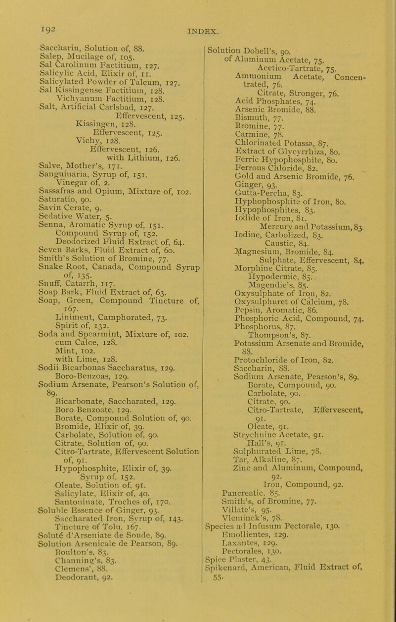 Saccharin, Solution of, 88. Salep, Mucilage of, 105. Sal Carolinum Factitium, 127. Salicylic Acid, Elixir of, 11. Salicylated Powder of Talcum, 127. Sal Kissingense Factitium, 128. Vichyauum Factitium, 128. Salt, Artificial Carlsbad, 127. Effervescent, 125. Kissingen, 128. Effervescent, 125. Vicliy, 128. Effervescent, 126. with Lithium, 126. Salve, Mother’s, 171. Sanguinaria, Syrup of, 151. Vinegar of, 2. Sassafras and Opium, Mixture of, 102. Saturatio, 90. Savin Cerate, 9. Sedative Water, 5. Senna, Aromatic Syrup of, 151. Compound Syrup of, 152. Deodorized Fluid Extract of, 64. Seven Barks, Fluid Extract of, 60. Smith’s Solution of Bromine, 77. Snake Root, Canada, Compound Syrup of, 135- Snuff, Catarrh, 117. Soap Bark, Fluid Extract of, 63. Soap, Green, Compound Tincture of, 167. Liniment, Camphorated, 73. Spirit of, 132. Soda and Spearmint, Mixture of, 102. cum Calce, 128. Mint, 102. with Lime, 128. Sodii Bicarbonas Saccharatus, 129. Boro-Benzoas, 129. Sodium Arsenate, Pearson’s Solution of, 89. . Bicarbonate, Saccliarated, 129. Boro Benzoate, 129. Borate, Compound Solution of, 90. Bromide, Elixir of, 39. Carbolate, Solution of, 90. Citrate, Solution of, 90. Citro-Tartrate, Effervescent Solution of, 91. Hypophosphite, Elixir of, 39. Syrup of, 152. Oleate, Solution of, 91. Salicylate, Elixir of, 40. Santoninate. Troches of, 170. Soluble Essence of Ginger, 93. Saccliarated Iron, Syrup of, 143. Tincture of Tolu, 167. Solutd d'Arseniate de Sonde, 89. Solution Arsenicale de Pearson, 89. Boulton's, 83. Channing’s, 83. Clemens’, 88. Deodorant, 92. Solution Dobell’s, 90. of Aluminum Acetate, 75. Acetico-Tartrate, 75. Ammonium Acetate, Concen- trated, 76. Citrate, Stronger, 76. Acid Phosphates, 74. Arsenic Bromide, 88. Bismuth, 77. Bromine, 77. Carmine, 78. Chlorinated Potassa, 87. Extract of Glycyrrliiza, 80. Ferric Hypophosphite, 80. P'errous Chloride, 82. Gold and Arsenic Bromide, 76. Ginger, 93. Gutta-Percha, 83. Hyphophosphite of Iron, 80. Hypophosphites, 83. Iodide of Iron, 8t. Mercury and Potassium, 83. Iodine, Carbolized, 83. Caustic, 84. Magnesium, Bromide, 84. Sulphate, Effervescent, 84. Morphine Citrate, 85. Hypodermic, 85. Magendie’s, 85. Oxysulphate of Iron, 82. Oxysulphuret of Calcium, 78. Pepsin, Aromatic, 86. Phosphoric Acid, Compound, 74. Phosphorus, 87. Thompson’s, 87. Potassium Arsenate and Bromide, 88. Protochloride of Iron, 82. Saccharin, S8. Sodium Arsenate, Pearson’s, 89. Borate, Compound, 90. Carbolate, 90. Citrate, 90. Citro-Tartrate, Effervescent, 91. Oleate, 91. Strychnine Acetate, 91. Hall’s, 91. Sulphurated Lime, 78. Tar, Alkaline, 87. Zinc and Aluminum, Compound, 92. Iron, Compound, 92. Pancreatic, 85. Smith’s, of Bromine, 77. Villate’s, 95. Vlemiuck’s, 78. Species ad Infusum Pectorale, 130. Emollientes, 129. Laxantes, 129. Pectorales, 130. Spice Plaster, 43. Spikenard, American, Fluid Extract of, 55-