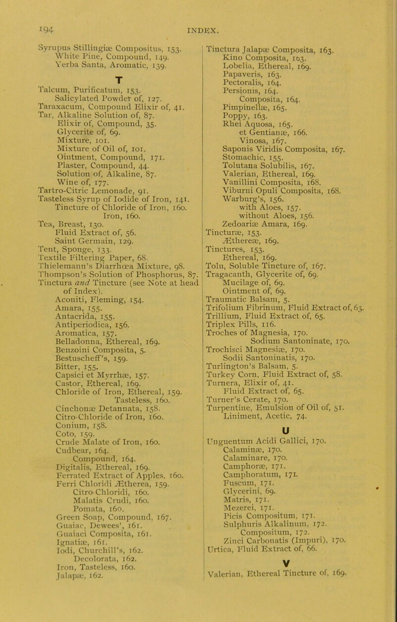 Syrupus Stillingiae Compositus, 153. White Pine, Compound, 149. Verba Santa, Aromatic, 139. T Talcum, Purificatum, 153. Salicylated Powder of, 127. Taraxacum, Compound Elixir of, 41. Tar, Alkaline Solution of, 87. Elixir of, Compound, 35. Glycerite of, 69. Mixture, 101. Mixture of Oil of, roi. Ointment, Compound, 171. Plaster, Compound, 44. Solution of, Alkaline, 87. Wine of, 177. Tartro-Citric Lemonade, 91. Tasteless Syrup of Iodide of Iron, 141. Tincture of Chloride of Iron, 160. Iron, 160. Tea, Breast, 130. Fluid Extract of, 56. Saint Germain, 129. Tent, Sponge, 133. Textile Filtering Paper, 68. Thielemann’s Diarrhoea Mixture, 9S. Thompson’s Solution of Phosphorus, 87. Tinctura and Tincture (see Note at head of Index). Aconiti, Fleming, 154. Amara, 155. Antacrida, 155. Antiperiodica, 156. Aromatica, 157. Belladonna, Ethereal, 169. Lenzoini Composita, 5. Bestuscheff’s, 159. Bitter, 155. Capsici et Myrrhae, 157. Castor, Ethereal, 169. Chloride of Iron, Ethereal, 159. Tasteless, 160. Cinchonse Detannata, 158. Citro-Chloride of Iron, 160. Conium, 158. Coto, 159. Crude Malate of Iron, 160. Cudbear, 164. Compound, 164. Digitalis, Ethereal, 169. Ferrated Extract of Apples, 160. Ferri Cliloridi AJtherea, 159. Citro-Chloridi, 160. Malatis Crudi, 160. Poiuata, 160. Green Soap, Compound, 167. Guaiac, Dewees’, 161. Guaiaci Composita, 161. Ignatiae, 161. Iodi, Churchill’s, 162. Decolorata, 162. Iron, Tasteless, 160. Jalapae, 162. Tinctura Jalapse Composita, 163. Kino Composita, 103. Lobelia, Ethereal, 169. Papaveris, 163. Pectoralis, 164. Persionis, 164. Composita, 164. Pimpinellae, 165. Poppy, 163. Rliei Aquosa, 165. et Gentian ae, 166. Vinosa, 167. Saponis Viridis Composita, 167. Stomachic, 155. Tolutana Solubilis, 167. Valerian, Ethereal, 169. Vauillini Composita, 168. Viburni Opuli Composita, 168. Warburg’s, 156. with Aloes, 157. without Aloes, 156. Zedoarise Amara, 169. Tincturae, 153. yEthereae, 169. Tinctures, 153. Ethereal, 169. Tolu, Soluble Tincture of, 167. Tragacanth, Glycerite of, 69. Mucilage of, 69. Ointment of, 69. Traumatic Balsam, 5. Trifolium Fibrinum, Fluid Extract of, 63. Trillium, Fluid Extract of, 65. Triplex Pills, 116. Troches of Magnesia, 170. Sodium Santoninate, 170. Trochisci Magnesiae, 170. Sodii Santoninatis, 170. Turlington’s Balsam, 5. Turkey Corn, Fluid Extract of, 58. Turnei'a, Elixir of, 41. Fluid Extract of, 65. ! Turner’s Cerate, 170. I Turpentine, Emulsion of Oil of, 51. Liniment, Acetic, 74. U Unguentum Acidi Gallici, 170. Calamiuae, 170. Calaminare, 170. Camphorae, 171. Camphoratum, 171. Fuscum, 171. Glycerini, 69. Matris, 171. Mezerei, 171. Picis Coinpositum, T71. Sulphuris Alkalinum, 172. Compositum, 172. Zinci Carbonatis (Iinpuri), 170. Urtica, Fluid Extract of, 66. V Valerian, Ethereal Tincture of, 169.