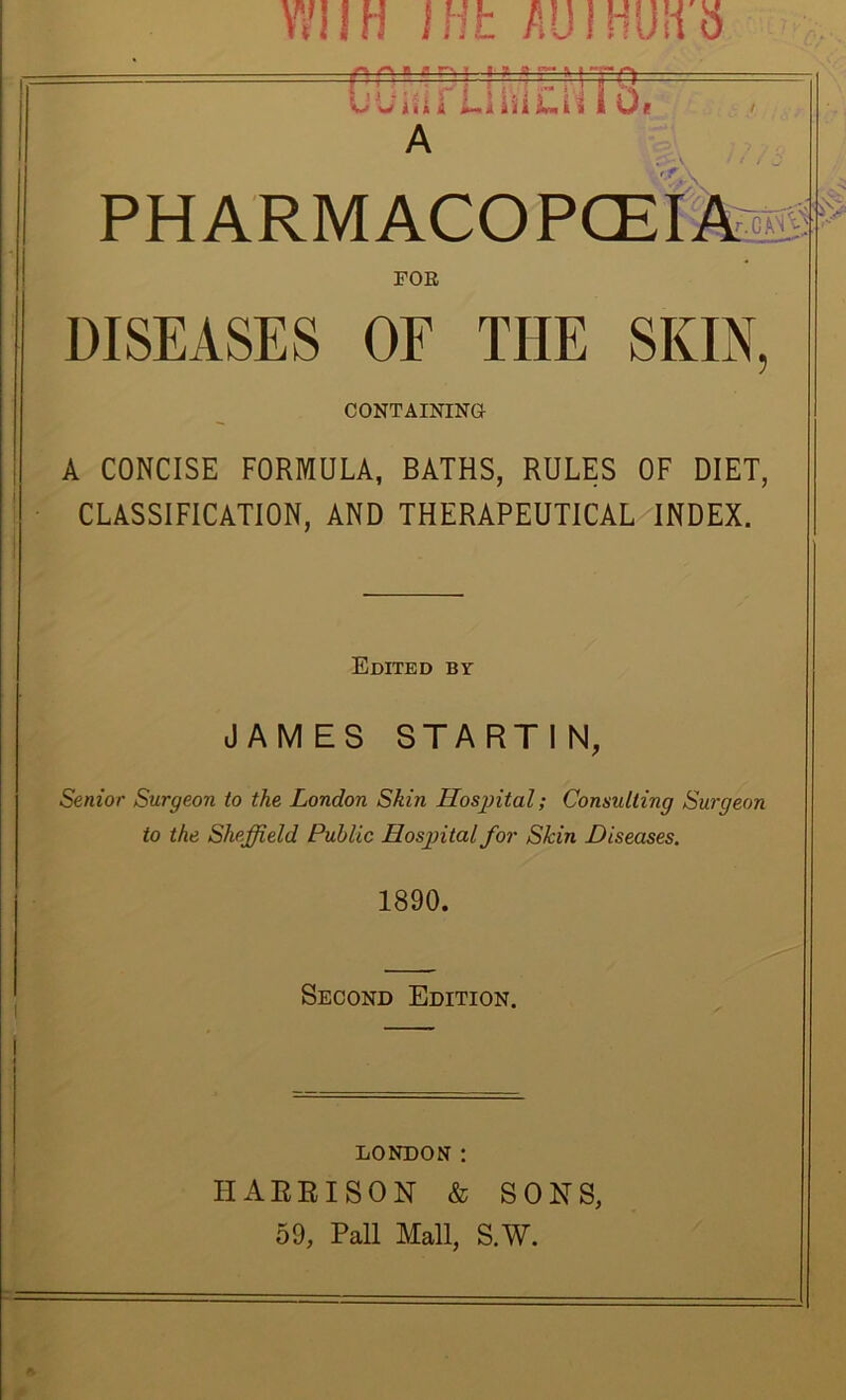 t \7IIH nib AUIHUH S B r r~, ^ t- y a ^ r f=^— PHARMACOPCEIA s'^'5 FOE DISEASES OF THE SKIN, CONTAINING A CONCISE FORMULA, BATHS, RULES OF DIET, I CLASSIFICATION, AND THERAPEUTICAL INDEX. i Edited by JAMES STARTIN, Senior Surgeon to the London Skin Hosjntal; Consulting Surgeon to the Sheffield Public Hosffital for Skin Diseases. 1890. Second Edition. LONDON: HARRISON & SONS, 59, Pall Mall, S.W.