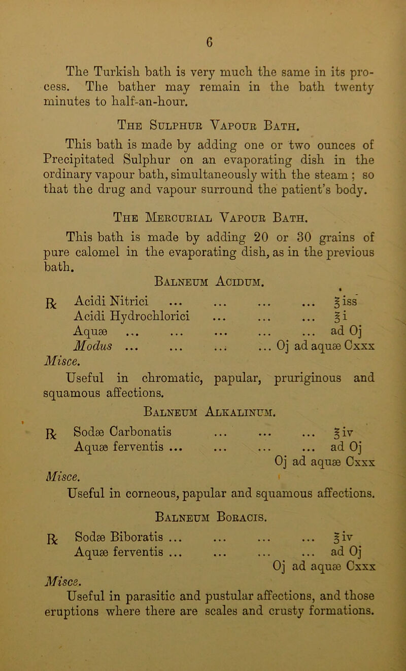 The Turkish bath is very much the same in its pro- cess. The bather may remain in the bath twenty minutes to half-an-hour. The Sulphue Vapoue Bath. This bath is made by adding one or two ounces of Precipitated Sulphur on an evaporating dish in the ordinary vapour bath, simultaneously with the steam ; so that the drug and vapour surround the patient’s body. The Meecueial Vapoue Bath. This bath is made by adding 20 or 30 grains of pure calomel in the evaporating dish, as in the previous bath. Balneum Acidum. Acidi Nitrici Acidi Hydrochlorici Aquae 3Iodus ... ... ... ... Oj ad aquae Cxxx Misce. Useful in chromatic, papular, pruriginous and squamous affections. Balneum Alkalinum. Sodae Oarbonatis ... ... ... §iv Aquae ferventis ... ... ... ... ad Oj Oj ad aquae Cxxx Misce. Useful in corneous, papular and squamous affections. Balneum Boeacis. Sodae Biboratis ... ... ... ... §iv Aquae ferventis ... ... ... ... ad Oj Oj ad aquae Cxxx Misce. Useful in parasitic and pustular affections, and those eruptions where there are scales and crusty formations.