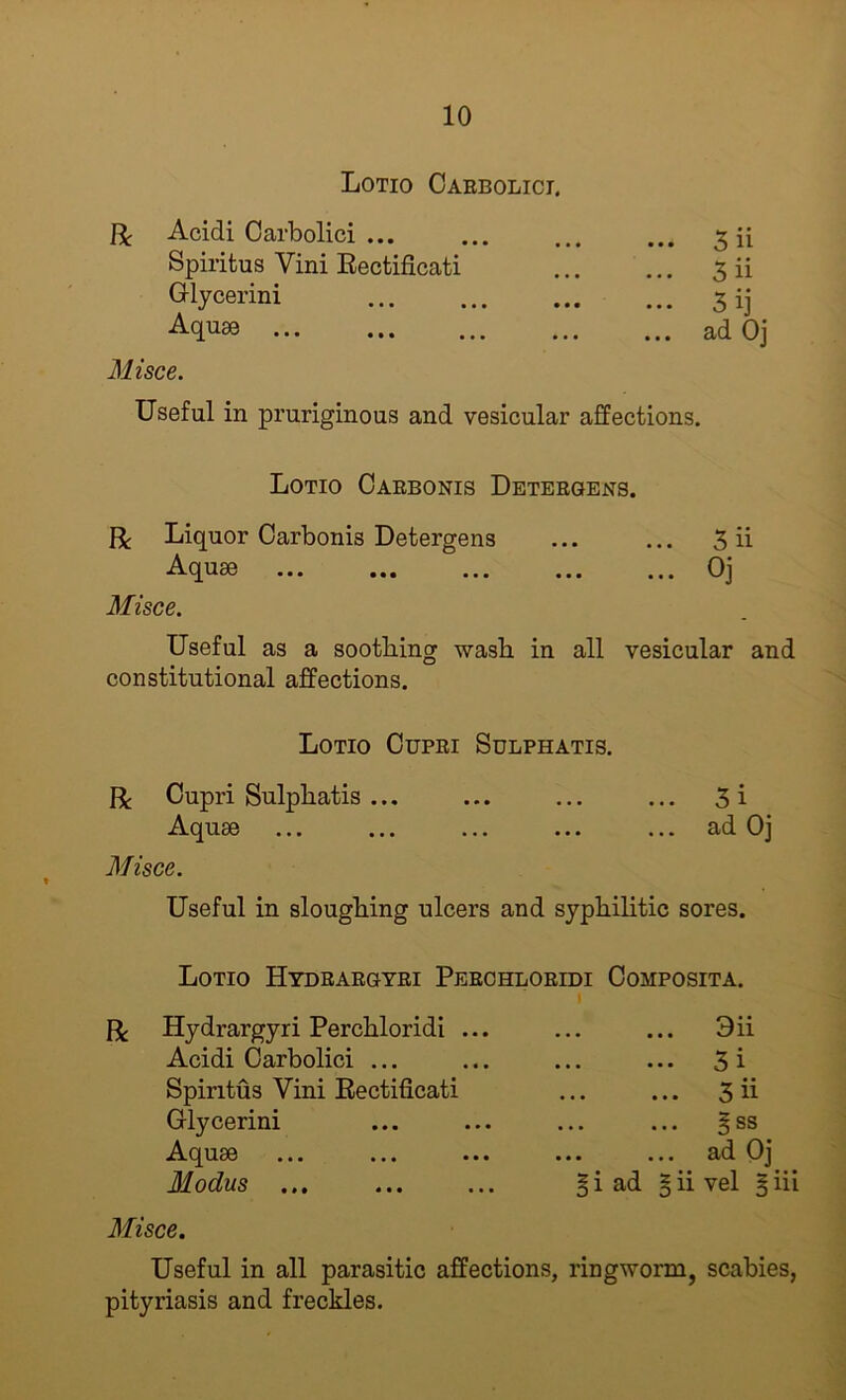 Lotio Oaebolici. Acidi Carbolici ... Spiritus Vini Eectificati Glycerini Aqu80 Misce. 5ii 3ii 3ij ad Oj Useful in pruriginous and vesicular affections. Lotio Caebonis Deteegens. R Liquor Oarbonis Detergens ... ... 3 ii Aquae Oj Misce. Useful as a soothing wash in all vesicular and constitutional affections. Lotio Cupei Sdlphatis. R Cupri Sulphatis ... ... ... ... 3i Aquae ... ... ... ... ... ad Oj Misce. Useful in sloughing ulcers and syphilitic sores. Lotio Hydeaegyei Peeohloeidi Composita. R Hydrargyri Perchloridi ... Acidi Carbolici ... Spiritus Vini Eectificati Glycerini Aquae Modus ... Misce. ... 3ii ... 31 3ii § ss ... ad Oj i ad § ii vel 5 iii Useful in all parasitic affections, ringworm, scabies, pityriasis and freckles.