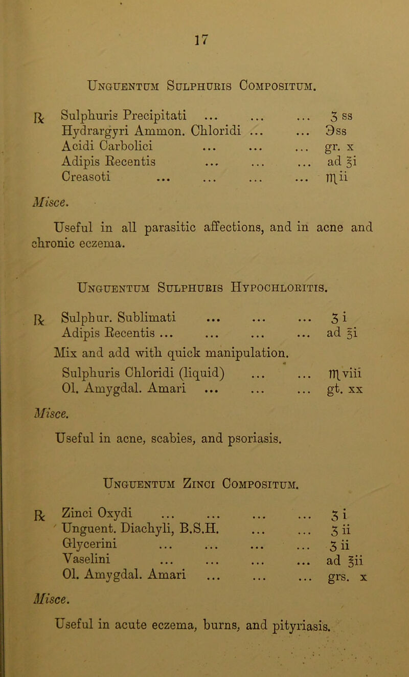 Unguentum Sctlphukis Compositum. Sulpliuris Precipitati Hydrargyri Ammon. Cliloridi ... Acidi Oarbolici Adipis Recentis Creasoti Misce. 5 S3 3ss ... gr. X ad ... TTlii Useful in all parasitic affections, and in acne and chronic eczema. Unguentum Sulphueis HypocHLORiTis. Sulphur. Sublimati ... ... ... 5i Adipis Recentis ... ... ... ... ad §i Mix and add with quick manipulation. Sulphuris Chloridi (liquid) ... ... lTl.viii 01. Amygdal. Amari ... ... ... gt. xx Misce. Useful in acne, scabies, and psoriasis. Unguentum Zinci Compositum. Zinci Oxydi ' Unguent. Diachyli, B.S.H. Grlycerini Vaselini 01. Amygdal. Amari Misce. 5i 5 ii 3ii ad §ii grs. X Useful in acute eczema, burns, and pityriasis.