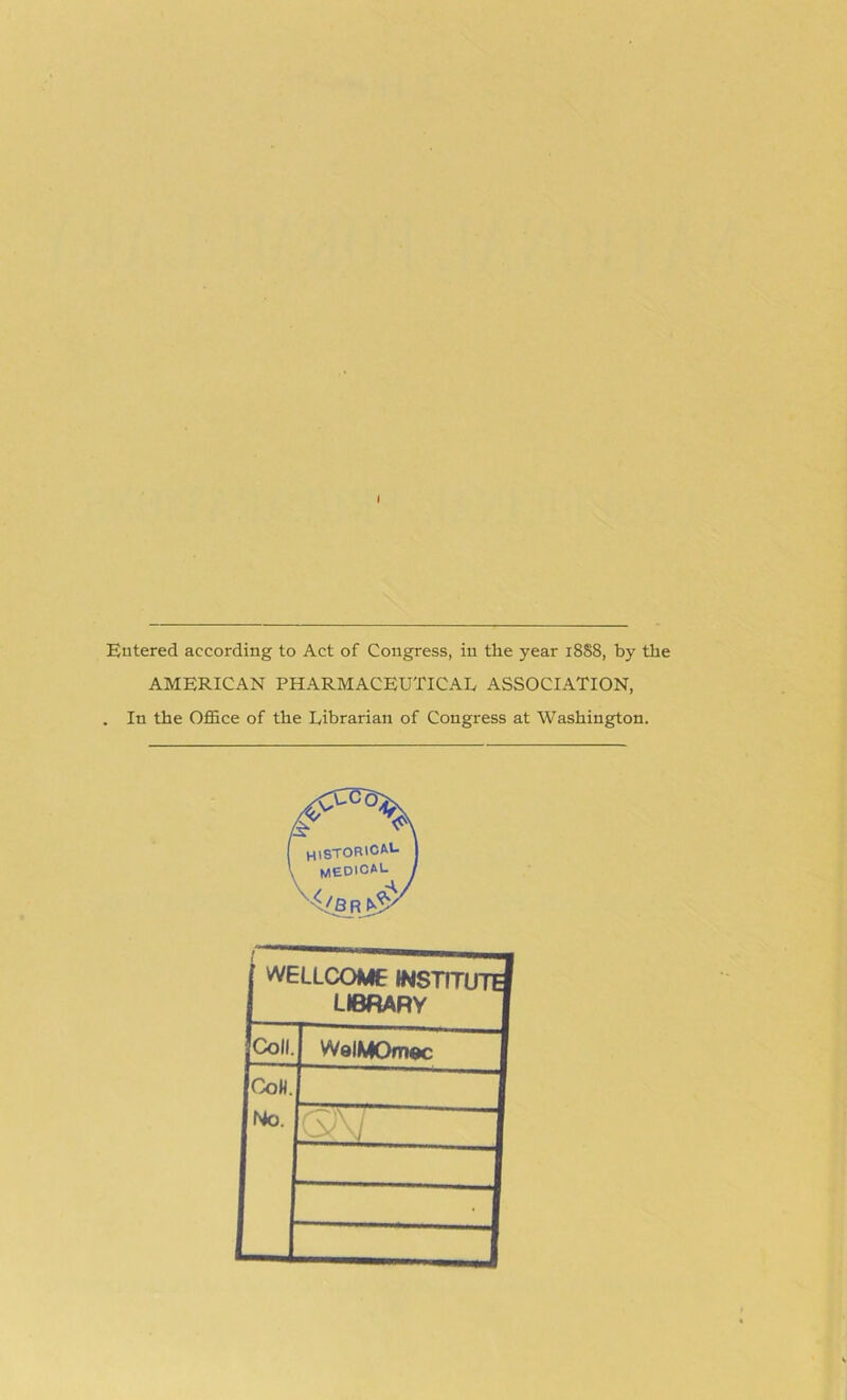 I Entered according to Act of Congress, in the year 18S8, by the AMERICAN PHARMACEUTICAL ASSOCIATION, . In the Office of the Librarian of Congress at Washington. WELLCOME INSTIT LIBRARY Coll WelMOmec