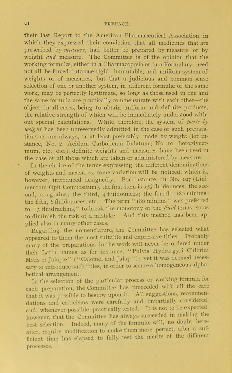 their last Report to the American Pharmaceutical Association, in which they expressed their conviction that all medicines that are prescribed by measure, had better be prepared by measure, or by weight and measure. The Committee is of the opinion that the working formulae, either in a Pharmacopoeia or in a Formulary, need not all be forced into one rigid, immutable, and uniform system of weights or of measures, but that a judicious and common-sense selection of one or another system, in different formulae of the same work, may be perfectly legitimate, so long as those used in one and the same formula are practically commensurate with each other—the object, in all cases, being to obtain uniform and definite products, the relative strength of which will be immediately understood with- out special calculations. While, therefore, the system of parts by weight has been unreservedly admitted in the case of such prepara- tions as are always, or at least preferably, made by weight (for in- stance, No. 2, Acidum Carbolicum Iodatum ; No. io, Boroglycer- inum, etc., etc.), definite weights and measures have been used in the case of all those which are taken or administered by measure. In the choice of the terms expressing the different denominations of weights and measures, some variation will be noticed, which is, however, introduced designedly. For instance, in No. 197 (Liui- mentum Opii Compositum), the first item is iflt fluidounces; the sec- ond, 120 grains; the third, 4 fluidounces; the fourth, 180 minims; the fifth, 6 fluidounces, etc. The term “ 180 minims” was preferred to ‘‘3 fluidrachms,” to break the monotony of the fluid terms, so as to diminish the risk of a mistake. And this method has been ap- plied also in many other cases. Regarding the nomenclature, the Committee has selected what appeared to them the most suitable and expressive titles. Probably many of the preparations in the work will never be ordered under their Latin names, as for instance, ‘‘Pulvis Hydrargyri Chloridi Mitis et Jalapee” (“Calomel and Jalap”) ; yet it was deemed neces- sary to introduce such titles, in order to secure a homogeneous alpha- betical arrangement. In the selection of the particular process or working formula for each preparation, the Committee has proceeded with all the care that it was possible to bestow upon it. All suggestions, recommen- dations and criticisms were carefully and impartially consideied, and, whenever possible, practically tested. It is not to be expected, however, that the Committee has always succeeded in making the best selection. Indeed, many of the formulEe will, no donbt, here- after, require modification to make them more perfect, aftei a su - ficient time lias elapsed to fully test the merits of the different processes.