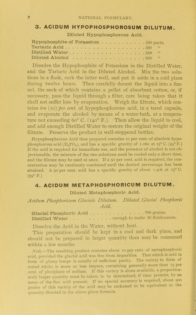 3. ACIDUM HYPOPHOSPHOROSUM DiLUTUM. Diluted Hypophosphorous Acid. Hypophosphite of Potassium 208 parts. Tartaric Acid 300 “ Distilled Water 588 “ Diluted Alcohol 600 “ Dissolve the Hypophosphite of Potassium in the Distilled Water, and the Tartaric Acid in the Diluted Alcohol. Mix the two solu- tions in a flask, cork the latter well, and put it aside in a cold place during twelve hours. Then carefully decant the liquid into a fun- nel, the neck of which contains a pellet of absorbent cotton, or, if necessary, pass the liquid through a filter, care being taken that it shall not suffer loss by evaporation. Weigh the filtrate, which con- tains ten (io) per cent, of hypophosphorous acid, in a tared capsule, and evaporate the alcohol by means of a water-bath, at a tempera- ture not exceeding 6o° C. (140° F.). Then allow the liquid to cool, and add enough Distilled Water to restore the original weight of the filtrate. Preserve the product in well-stoppered bottles. Hypophosphorous Acid thus prepared contains 10 per cent, of absolute hypo- phosphorous acid (H3P02), and has a specific gravity of 1.060 at 150 C. (590 F.) If the acid is required for immediate use, and the presence of alcohol is not ob- jectionable, the mixture of the two solutions need be cooled only a short time, and the filtrate may be used at once. If a 50 per cent, acid is required, the con- centration may be cautiously continued until the desired percentage has been attained. A 50 per cent, acid has a specific gravity of about 1.406 at 150 C. (59° F-) 4. ACIDUM METAPHOSPHOFMCUM DILUTUM. Diluted. Metaphosphoric Acid. Acidum Phosphoricum Glaciate Dilutum. Diluted .Glacial Phosphoric Acid. Glacial Phosphoric Acid 780 grains. Distilled Water ... enough to make 16 fluidoun'ces. Dissolve the Acid in the Water, without heat. This preparation should be kept in a cool and dark place, and should not be prepared in larger quantity than may be consumed within a few months. Note.—The resulting product contains about 10 per cent, of metaphosphoric acid, provided the glacial acid was free from impurities. That which is sold in form of glassy lumps is usually of sufficient purity. The variety in form of round sticks is more or less impure, containing generally more than 15 per cent, of phosphate of sodium. If this variety is alone available, a proportion- ately larger quantity must be taken, to be determined, if time permits, by an assay of the free acid present. If no special accuracy is required, about 900 grains of this variety of the acid may be reckoued to be equivalent to the quantity directed in the above given formula.