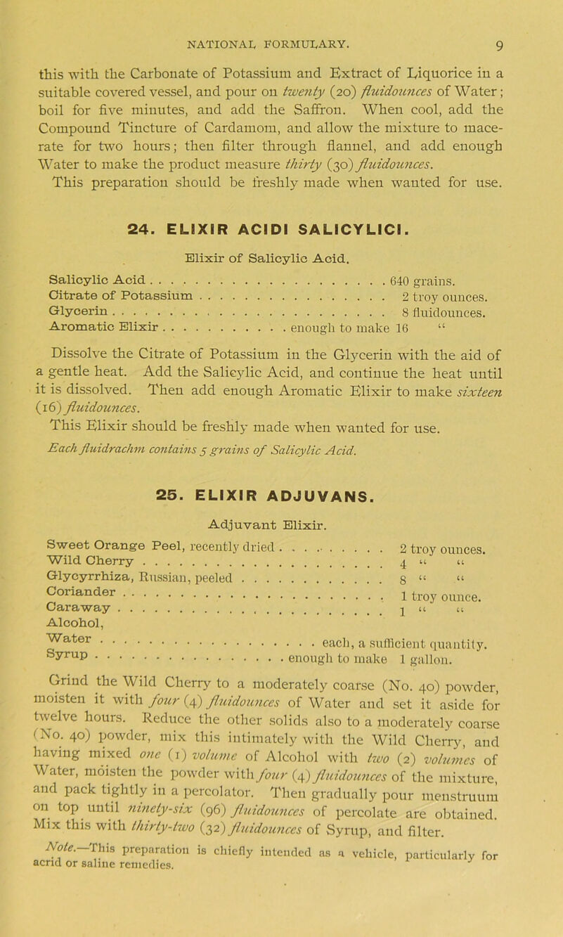 this with the Carbonate of Potassium and Extract of Eiquorice in a suitable covered vessel, and pour on twenty (20) fluidounces of Water; boil for five minutes, and add the Saffron. When cool, add the Compound Tincture of Cardamom, aud allow the mixture to mace- rate for two hours; then filter through flannel, and add enough Water to make the product measure thirty (30) jiuidounces. This preparation should be freshly made when wanted for use. 24. ELiXIR ACIDI SALICYLICI. Elixir of Salicylic Acid. Salicylic Acid 640 grains. Citrate of Potassium 2 troy ounces. Glycerin 8 fluidounces. Aromatic Elixir enough to make 16 “ Dissolve the Citrate of Potassium in the Glycerin with the aid of a gentle heat. Add the Saliejdic Acid, and continue the heat until it is dissolved. Then add enough Aromatic Elixir to make sixteen (16)fluidounces. This Elixir should be freshly made when wanted for use. Each fluidrachm contains 5 grains of Salicylic Acid. 25. ELIXIR ADJUVANS. Adjuvant Elixir. Sweet Orange Peel, recently dried . Wild Cherry Glycyrrhiza, Russian, peeled . . . . Coriander Caraway Alcohol, Water Syrup 2 troy ounces. 4 “ “ 8 “ “ 1 troy ounce. 1 U U ■ . . each, a sufficient quantity, enough to make 1 gallon. Grind the Wild Cherry to a moderately coarse (No. 40) powder, moisten it with four (4) fluidounces of Water and set it aside for twelve hours. Reduce the other solids also to a moderately coarse (No. 40) powder, mix this intimately with the Wild Cherry, and having mixed one (1) volume of Alcohol with two (2) volumes of Water, moisten the powder with four (4) fluidounces of the mixture, and pack tightly in a percolator. Then gradually pour menstruum on top until ninety-six (96) fluidounces of percolate are obtained. Mix this with thirty-two (32) fluidounces of Syrup, and filter. Note. This preparation is chiefly intended as a vehicle, acrid or saline remedies. particularly for