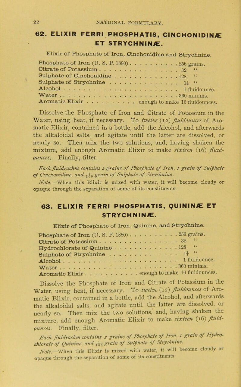 62. ELIXIR FERRI PHOSPHATIS, CINCHONIDIN/E ET STRYCHNIN/E. Elixir of Phosphate of Iron, Cinchonidine and Strychnine. Phosphate of Iron (U. S. P. 1880) 256 grains. Citrate of Potassium 32 “ Sulphate of Cinchonidine 128 “ Sulphate of Strychnine 11“ Alcohol 1 fiuidounce. Water 360 minims. Aromatic Elixir enough to make 16 fluidounces. Dissolve the Phosphate of Iron and Citrate of Potassium in the Water, using heat, if necessary. To twelve (12) fluidounces of Aro- matic Elixir, contained in a bottle, add the Alcohol, and afterwards the alkaloidal salts, and agitate until the latter are dissolved, or nearly so. Then mix the two solutions, and, having shaken the mixture, add enough Aromatic Elixir to make sixteen (16) fluid- ounces. Finally, filter. Each fluidrachm contains 2 grains of Phosphate of Iron, 1 grain of Sulphate of Cinchonidine, and tto grain of Sulphate of Strychnine. Note.—When this Elixir is mixed with water, it will become cloudy or opaque through the separation of some of its constituents. 63. ELIXIR FERRI PHOSPHATIS, QUIN IN/E ET STRYCHNIN/E. Elixir of Phosphate of Iron, Quinine, and Strychnine. Phosphate of Iron (U. S. P. 1880) Citrate of Potassium Hydrochlorate of Quinine . . . Sulphate of Strychnine .... Alcohol Water Aromatic Elixir 256 grains. 32 “ 128 “ li “ 1 fiuidounce. 360 minims. enough to make 16 fluidounces. Dissolve the Phosphate of Iron and Citrate of Potassium in the Water, using heat, if necessary. To twelve (12) fluidounces of Aro- matic Elixir, contained in a bottle, add the Alcohol, and afterwards the alkaloidal salts, and agitate until the latter are dissolved, or nearly so. Then mix the two solutions,' and, having shaken the mixture, add enough Aromatic Elixir to make sixteen (16) fluid- ounces. Finally, filter. Each fluidrachm contains 2 grains of Phosphate of Iron, / grain of Hydro- chlorate of Quinine, and yin grain of Sulphate of Strychnine. /foie,—when this Elixir is mixed with water, it will become cloudy or opaque through the separation of some of its constituents.