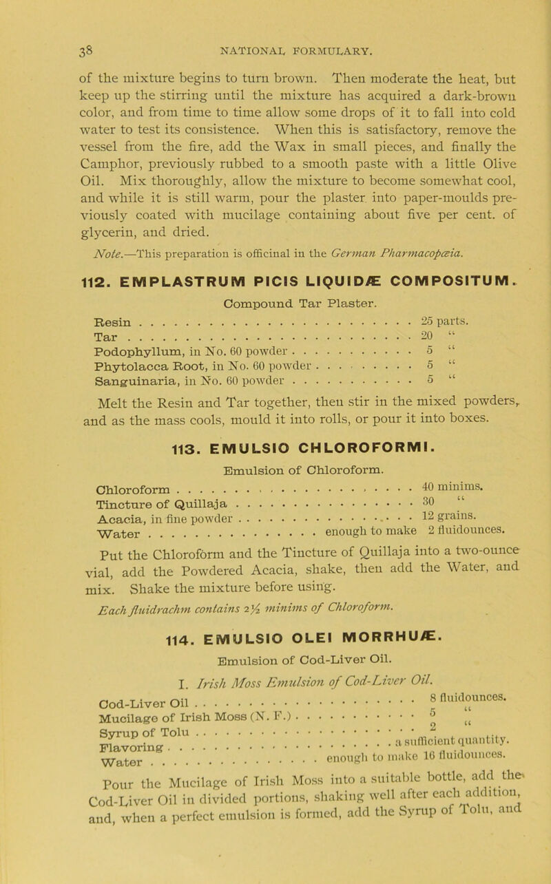 of the mixture begins to turn brown. Then moderate the heat, but keep up the stirring until the mixture has acquired a dark-brown color, and from time to time allow some drops of it to fall into cold water to test its consistence. When this is satisfactory, remove the vessel from the fire, add the Wax in small pieces, and finally the Camphor, previously rubbed to a smooth paste with a little Olive Oil. Mix thoroughly, allow the mixture to become somewhat cool, and while it is still warm, pour the plaster into paper-moulds pre- viously coated with mucilage containing about five per cent, of glycerin, and dried. Note.—This preparation is officinal in the German Pharmacopceia. 112. EM PL AST RUM PICIS LIQUIDS COMPOSITUM. Compound Tar Plaster. Resin 25 parts. Tar 20 “ Podophyllum, in No. 60 powder 5 “ Phytolacca Root, in No. 60 powder 5 “ Sanguinaria, in No. 60 powder 5 “ Melt the Resin and Tar together, then stir in the mixed powders,, and as the mass cools, mould it into rolls, or pour it into boxes. 113. EMULSIO CH LOROFORMI. Emulsion of Chloroform. Chloroform Tincture of Quillaja Acacia, in fine powder - • • • Water enough to make 40 minims. 30 “ 12 grains. 2 fluidounces. Put the Chloroform and the Tincture of Quillaja into a two-ounce vial, add the Powdered Acacia, shake, then add the Water, and mix. Shake the mixture before using. Each fluidrachm contains i'/z minims of Chloroform. 114. EMULSIO OLEI MORRHU/E. Emulsion of Cod-Liver Oil. I. Irish Moss Emulsion of Cod-Liver Oil. Cod-Liver Oil Mucilage of Irish Moss (N. F.) Syrup of Tolu Flavoring Water 8 fluidounces. ’ 5 .... 2 “ a sufficient quantity. enough to make 16 fluidounces. Pour the Mucilage of Irish Moss into a suitable bottle, add the* Cod-Liver Oil in divided portions, shaking well after each addition and, when a perfect emulsion is formed, add the Syrup of loin, an