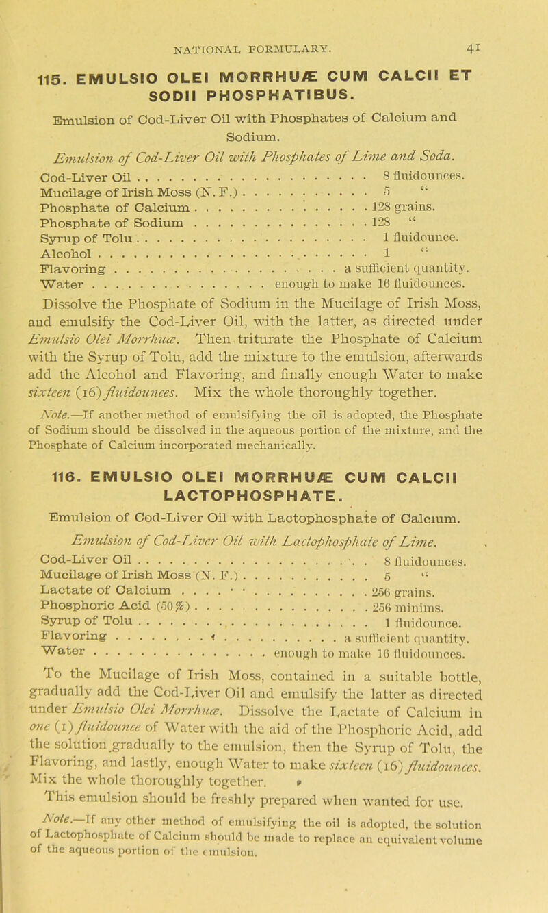 115. EMULSIO OLEI MORRHU/E CUM CALCII ET SODII PHOSPHATIBUS. Emulsion of Cod-Liver Oil with Phosphates of Calcium and Sodium. Emulsion of Cod-Liver Oil with Phosphates of Lime and Soda. Cod-Liver Oil Mucilage of Irish Moss (N. F.) Phosphate of Calcium .... Phosphate of Sodium .... Syrup of Tolu Alcohol Flavoring Water 8 fluidounces. 5 “ 128 grains. 128 “ 1 fiuidounee. 1 a sufficient quantity. enough to make 16 fluidounces. Dissolve the Phosphate of Sodium in the Mucilage of Irish Moss, and emulsify the Cod-Liver Oil, with the latter, as directed under Emulsio Olei Morrhucc. Then triturate the Phosphate of Calcium with the Syrup of Tolu, add the mixture to the emulsion, afterwards add the Alcohol and Flavoring, and finally enough Water to make sixteen (16) fluidounces. Mix the whole thorough^ together. Note.—If another method of emulsifying the oil is adopted, the Phosphate of Sodium should be dissolved in the aqueous portion of the mixture, and the Phosphate of Calcium incorporated mechanically. 116. EMULSIO OLEI MORRHU^E CUM CALCII LACTOPHOSPHATE. Emulsion of Cod-Liver Oil with Lactophosphate of Calcium. Emulsion of Cod-Liver Oil with Lactophosphate of Lime. Cod-Liver Oil . 8 fluidounces. Mucilage of Irish Moss (N. F.) 5 “ Lactate of Calcium ....•• 256 grains. Phosphoric Acid (50%) 256 minims. Syrup of Tolu 1 fiuidounee. Flavoring < a sufficient quantity. Wa‘'er enough to make 16 fluidounces. To the Mucilage of Irish Moss, contained in a suitable bottle, gradually add the Cod-Liver Oil and emulsify the latter as directed under Emulsio Old Morrhucc. Dissolve the Lactate of Calcium in one (1)flzadouncc of Water with the aid of the Phosphoric Acid, .add the solution .gradually to the emulsion, then the Syrup of Tolu, the Flavoring, and lastly, enough Water to make sixteen (16) fluidounces. Mix the whole thoroughly together. » 1 his emulsion should be freshly prepared when wanted for use. Note. If any other method of emulsifying the oil is adopted, the solution of Lactophosphate of Calcium should be made to replace an equivalent volume of the aqueous portion of the emulsion.