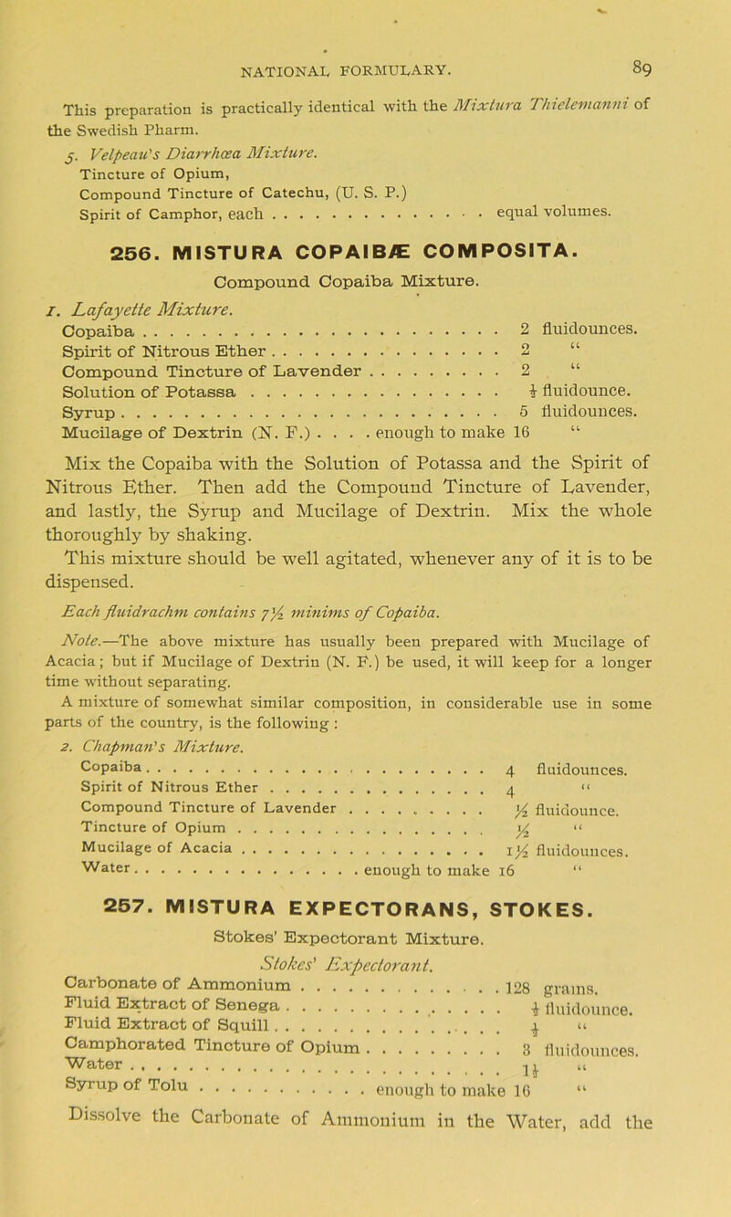 This preparation is practically identical with the Mixtura Thielemanni of the Swedish Pharm. j. Velpeau's Diarrhoea Mixture. Tincture of Opium, Compound Tincture of Catechu, (U. S. P.) Spirit of Camphor, each equal volumes. 256. MISTURA COPAIBVE COMPOS1TA. Compound. Copaiba Mixture. 1. Lafayette Mixture. Copaiba 2 fluidounces. Spirit of Nitrous Ether 2 Compound Tincture of Lavender 2 Solution of Potassa i fluidounce. Syrup 5 fluidounces. Mucilage of Dextrin (N. F.) .... enough to make 16 “ Mix the Copaiba with the Solution of Potassa and the Spirit of Nitrous Ether. Then add the Compound Tincture of Lavender, and lastly, the Syrup and Mucilage of Dextrin. Mix the whole thoroughly by shaking. This mixture should be well agitated, whenever any of it is to be dispensed. Each fluidrachm contains j'/z minims of Copaiba. Note.—The above mixture has usually been prepared with Mucilage of Acacia; but if Mucilage of Dextrin (N. P.) be used, it will keep for a longer time without separating. A mixture of somewhat similar composition, in considerable use in some parts of the country, is the following : 2. Chapman's Mixture. Copaiba 4 fluidounces. Spirit of Nitrous Ether 4 << Compound Tincture of Lavender y2 fluidounce. Tincture of Opium y2 “ Mucilage of Acacia xy fluidounces. Water enough to make 16 “ 257. MISTURA EXPECTORANS, STOKES. Stokes’ Expectorant Mixture. Stokes' Expectorant. Carbonate of Ammonium 128 grams. Fluid Extract of Senega * fluidounce. Fluid Extract of Squill ^ “ Camphorated Tincture of Opium 3 fluidounces. Water n ci Syrup of Tolu enough to make 16 “ Dissolve the Carbonate of Ammonium in the Water, add the