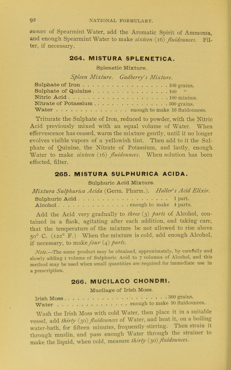 ounces of Spearmint Water, add the Aromatic Spirit of Ammonia, and enough Spearmint Water to make sixteen (16) fiuidounces. Fil- ter, if necessary. 264. MISTURA SPLENETICA. Splenetic Mixture. Spleen Mixture. Gadberry's Mixture. Sulphate of Iron 100 grains. Sulphate of Quinine 100 “ Nitric Acid 100 minims. Nitrate of Potassium 300 grains. Water enough to make 16 fiuidounces. Triturate the Sulphate of Iron, reduced to powder, with the Nitric Acid previously mixed with an equal volume of Water. When effervescence has ceased, warm the mixture gently, until it no longer evolves visible vapors of a yellowish tint. Then add to it the Sul- phate of Quinine, the Nitrate of Potassium, and lastly, enough Water to make sixteen (16) fiuidounces. When solution has been effected, filter. 265. MISTURA SULPHURICA ACIDA. Sulphuric Acid Mixture. Mixtura Sulphurica Acida (Germ. Pharm.). Halier's Acid Elixir. Sulphuric Acid 1 part. Alcohol enough to make 4 parts. Add the Acid very gradually to three (3) parts of Alcohol, con- tained in a flask, agitating after each addition, and taking care, that the temperature of the mixture be not allowed to rise above 50° C. (122° F.) When the mixture is cold, add enough Alcohol, if necessary, to make four (4) parts. Note.— The same product may be obtained, approximately, by carefully and slowly adding 1 volume of Sulphuric Acid to 7 volumes of Alcohol, and this method may be used when small quantities are required for immediate use in a prescription. 266. MUCILACO CHONDRI. Mucilage of Irish Moss. Irish Moss 360 grains- Water enough to make 30 fiuidounces. Wash the Irish Moss with cold Water, then place it in a suitable vessel, add thirty (30) fliudounccs of Water, and heat it, on a boiling water-bath, for fifteen minutes, frequently stirring. Then strain it through muslin, and pass enough Water through the strainer to make the liquid, when cold, measure thirty (30)fiuidounces.