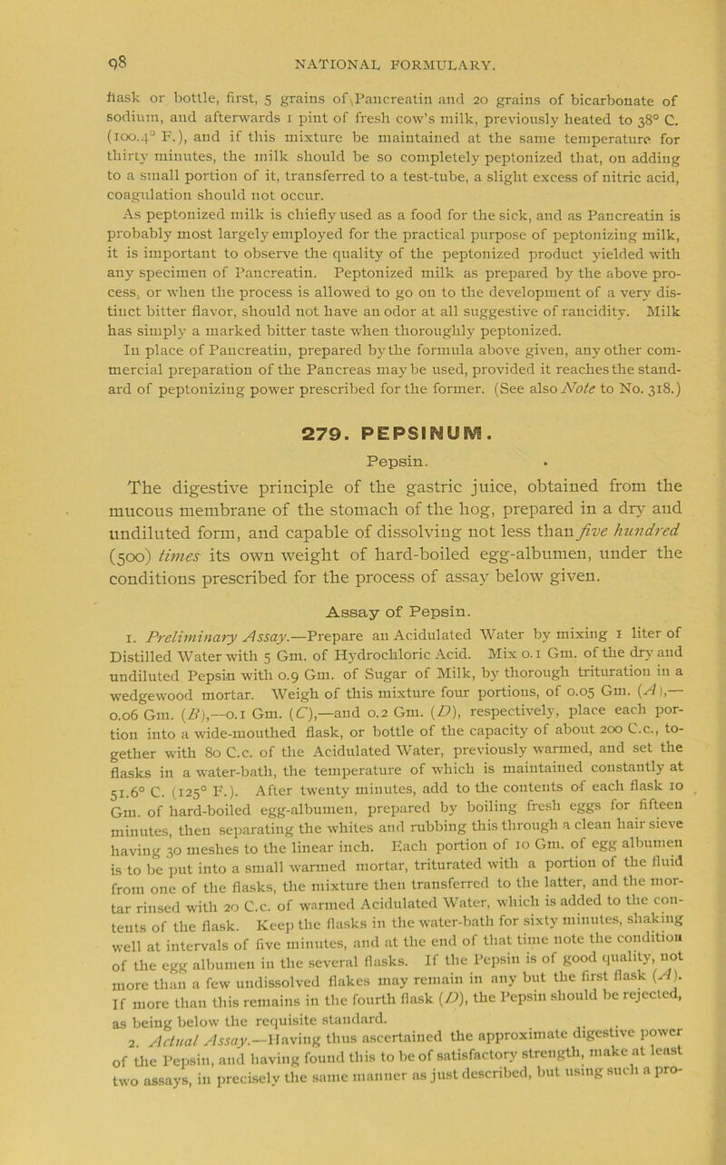 flask or bottle, first, 5 grains of\Panereatin and 20 grains of bicarbonate of sodium, and afterwards 1 pint of fresh cow’s milk, previously heated to 38° C. (100.4° F.), and if this mixture be maintained at the same temperature for thirty minutes, the milk should be so completely peptonized that, on adding to a small portion of it, transferred to a test-tube, a slight excess of nitric acid, coagulation should not occur. As peptonized milk is chiefly used as a food for the sick, and as Pancreatin is probably most largely employed for the practical purpose of peptonizing milk, it is important to observe the quality of the peptonized product yielded with any specimen of Pancreatin. Peptonized milk as prepared by the above pro- cess, or when the process is allowed to go on to the development of a very dis- tinct bitter flavor, should not have an odor at all suggestive of rancidity. Milk has simply a marked bitter taste when thoroughly peptonized. Iu place of Pancreatin, prepared by the formula above given, any other com- mercial preparation of the Pancreas maybe used, provided it reaches the stand- ard of peptonizing power prescribed for the former. (See also Note to No. 318.) 279. PEPSINUM. Pepsin. The digestive principle of the gastric juice, obtained from the mucous membrane of the stomach of the hog, prepared in a dry and undiluted form, and capable of dissolving not less than five hundred (500) times its own weight of hard-boiled egg-albumen, under the conditions prescribed for the process of assay below given. Assay of Pepsin. 1. Preliminary Assay— Prepare an Acidulated Water by mixing 1 liter of Distilled Water with 5 Gm. of Hydrochloric Acid. Mix 0.1 Gm. of the dry and undiluted Pepsin with 0.9 Gm. of Sugar of Milk, by thorough trituration in a wedgewood mortar. Weigh of this mixture four portions, of 0.05 Gm. {A),— 0.06 Gm. {£),—0.1 Gm. (C),—and 0.2 Gm. {D), respectively, place each por- tion into a wide-mouthed flask, or bottle of the capacity of about 200 C.c., to- gether with 80 C.c. of the Acidulated Water, previously wanned, and set the flasks in a water-batli, the temperature of which is maintained constantly at 51.6° C. (125° F.). After twenty minutes, add to the contents of each flask 10 Gm. of hard-boiled egg-albumen, prepared by boiling fresh eggs for fifteen minutes, then separating the whites and rubbing this through a clean hair sieve having 30 meshes to the linear inch. Each portion of 10 Gm. of egg albumen is to be put into a small wanned mortar, triturated with a portion of the fluid from one of the flasks, the mixture then transferred to the latter, and the mor- tar rinsed with 20 C.c. of warmed Acidulated Water, which is added to the con- tents of the flask. Keep the flasks in the water-bath for sixty minutes, shaking well at intervals of five minutes, and at the end of that time note the condition of the egg albumen in the several flasks. If the Pepsin is of good quality, not more than a few undissolved flakes may remain in any but the first flask (A). If more than this remains in the fourth flask (D), the Pepsin should be rejected, as being below the requisite standard. 2 Actual Assay.—Having thus ascertained the approximate digestive power of the Pepsin, and having found this to be of satisfactory strength, make at least two assays, iu precisely the same manner as just described, but using such a pro-