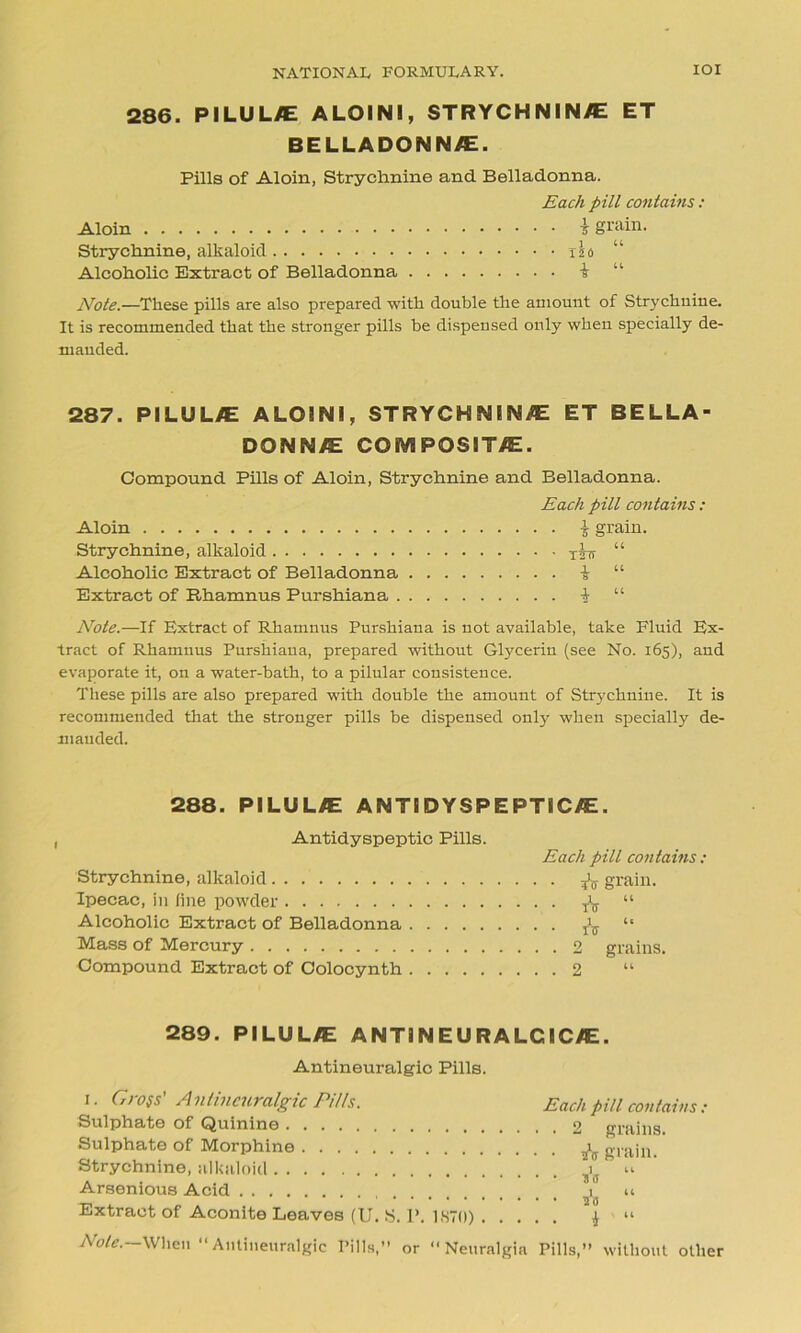 286. PILUL/E A LOIN I, STRYCHNINE ET BELLADONNA. Pills of Aloin, Strychnine and Belladonna. Each pill contains: Aloin 5 grain. Strychnine, alkaloid xls “ Alcoholic Extract of Belladonna i “ Note.—These pills are also prepared with double the amount of Strychnine. It is recommended that the stronger pills be dispensed only when specially de- manded. 287. PILULE A LOIN I, STRYCHNINE ET BELLA- DONNE COMPOSITE. Compound Pills of Aloin, Strychnine and Belladonna. Each pill contains: Aloin | grain. Strychnine, alkaloid xstt “ Alcoholic Extract of Belladonna i “ Extract of Rhamnus Purshiana 1 “ Note.—If Extract of Rhamnus Purshiana is not available, take Fluid Ex- tract of Rhamnus Purshiana, prepared without Glycerin (see No. 165), and evaporate it, on a water-bath, to a pilular consistence. These pills are also prepared with double the amount of Strychnine. It is recommended that the stronger pills be dispensed only when specially de- manded. 288. PILULE ANTIDYSPEPTICE. 1 Antidyspeptic Pills. Strychnine, alkaloid Ipecac, in line powder Alcoholic Extract of Belladonna Mass of Mercury Compound Extract of Colocynth Each pill contains: . & grain. • * “ 1 4. ITT . 2 grains. . 2 289. PILULE ANTINEURALCICE. Antineuralgic Pills. 1. Gross' Anlincuralgic Pitls. Sulphate of Quinine Sulphate of Morphine Strychnine, alkaloid Arsenious Acid Extract of Aconite Leaves (U. S. 1\ 1870) . . . . Each pill contains: . 2 grains. • 2V grain. 2(3 * ' “ Note.—When “ Antineuralgic Pills,” or ‘‘Neuralgia Pills,” without other