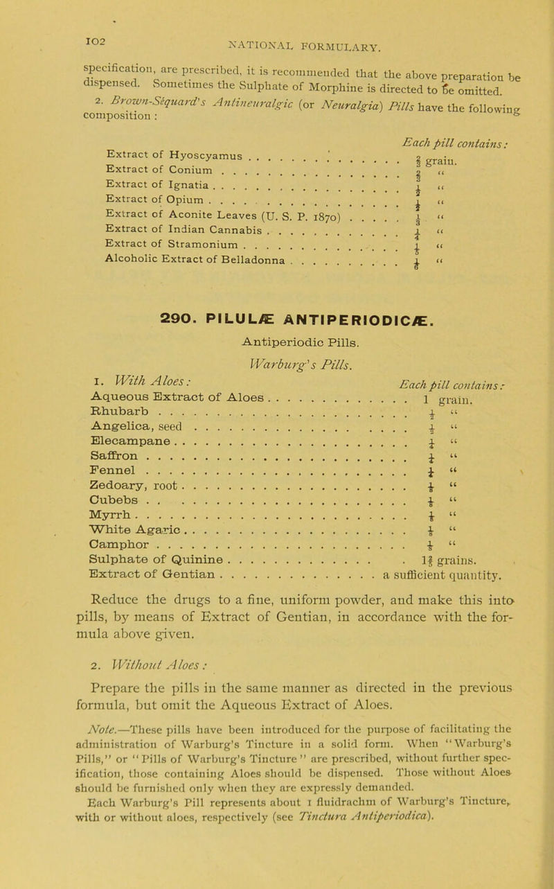 specification are prescribed, it is recommended that the above preparation be dispensed. Sometimes the Sulphate of Morphine is directed to fie omitted. 2. Brown-Siquard's Antineuralgic (or Neuralgia) Pills have the following composition: & Extract of Hyoscyamus . Extract of Conium Extract of Ignatia Extract of Opium .... Extract of Aconite Leaves (U. S. P. 1870) Extract of Indian Cannabis Extract of Stramonium Alcoholic Extract of Belladonna Each pill contains: • § grain. • § “ • i “ • * “ i << • 3 _1 << 4 • i “ • i “ 290. PILUL/E ANTIPERIODICVE. Antiperiodic Pills. Warburg's Pills. 1. With Aloes: Aqueous Extract of Aloes Rhubarb Angelica, seed Elecampane Saffron Fennel Zedoary, root Cubebs Myrrh White Agaric Camphor Sulphate of Quinine Extract of Gentian Each pill contains : • . . 1 grain. . . . i “ . . . i “ . . . i “ . . . i “ . . . i “ . . . i “ . . . i “ . . . i “ • • i “ • • i “ . IS grains, a sufficient quantity. Reduce the drugs to a fine, uniform powder, and make this into pills, by means of Extract of Gentian, in accordance with the for- mula above given. 2. Without A toes : Prepare the pills in the same manner as directed in the previous formula, but omit the Aqueous Extract of Aloes. Note.—These pills have been introduced for the purpose of facilitating the administration of Warburg’s Tincture in a solid form. When “Warburg’s Pills,” or “ Pills of Warburg’s Tincture ” are prescribed, without further spec- ification, those containing Aloes should be dispensed. Those without Aloes should be furnished only when they are expressly demanded. Each Warburg’s Pill represents about x fluidrachm of Warburg’s Tincture, with or without aloes, respectively (see Tindura Antiperiodica).