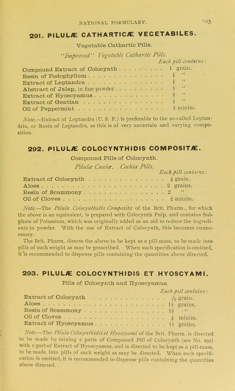 291. PILUL^E CATH ARTICLE VECETABILES. Vegetable Cathartic Pills. “Improved” Vegetable Cathartic Pills. Each pill contains: Compound Extract of Colocynth 1 grain. Resin of Podophyllum i “ Extract of Leptandra * Abstract of Jalap, in fine powder Extract of Hyoscyamus i “ Extract of Gentian Oil of Peppermint £ minim. Note.—Extract of Leptandra (U. S. P.) is preferable to the so-called Leptan- driu, or Resin of Leptandra, as this is of very uncertain and varying compo- sition. 292. PI LU LAE COLOCYNTHIDIS COMPOSITE. Compound Pills of Colocynth. PihilcB Coccice. Cochia Pills. Each pill contains : Extract of Colocynth £ grain. Aloes 2 grains. Resin of Scammony 2 “ Oil of Cloves i minim. Note.—The Pilula Colocynthidis Cornposita of the Brit. Pharm., for which the above is an equivalent, is prepared with Colocynth Pulp, and contains Sul- phate of Potassium, which was originally added as an aid to reduce the ingredi- ents to powder. With the use of Extract of Colocynth, this becomes unnec- essary. The Brit. Pharm. directs the above to be kept as a pill-mass, to be made into pills of such weight as may be prescribed. When such specification is omitted, it‘s recommended to dispense pills containing the quantities above directed. 293. PI LU L/E COLOCYNTHIDIS ET HYOSCYAMI. Pills of Colocynth and Hyoscyamus. Each pill contains : Extract of Colocynth grain.' •Aloes H grains. Resin of Scammony . “ Oil of Cloves minim. Extract of Hyoscyamus H grains. Note.—The Pilula Colocynthidisct Hyoscyami of the Brit. Pharm. is directed to be made by mixing 2 parts of Compound Pill of Colocynth (see No. 292) with 1 part of Extract of Hyoscyamus, and is directed to be kept as a pill-mass, to be made into pills of such weight as may be directed. When such specifi- cation is omitted, it is recommended to dispense pills containing the quantities above directed.