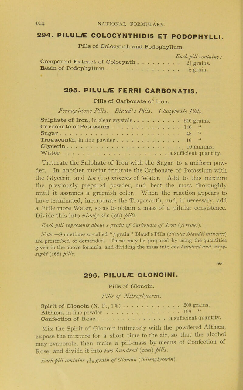 294. PI LU L^E COLOCYNTH IDIS ET PODOPHYLLI. Pills of Colocynth and Podophyllum. Each pill contains: Compound Extract of Colocynth 2i grains. Resin of Podophyllum 4 grain. 295. PILUUE FERRI CARBONATIS. Pills of Carbonate of Iron. Ferruginous Pills. Blaud's Pills. Chalybeate Pills. Sulphate of Iron, in clear crystals 240 grains. Carbonate of Potassium 140 “ Suga.r 48 “ Tragacanth, in fine powder 16 ‘‘ Glycerin 10 minims. Water a sufficient quantity. Triturate the Sulphate of Iron with the Sugar to a uniform pow- der. In another mortar triturate the Carbonate of Potassium with the Glycerin and ten (10) minims of Water. Add to this mixture the previously prepared powder, and beat the mass thoroughly until it assumes a greenish color. When the reaction appears to have terminated, incorporate the Tragacauth, and, if necessary, add a little more Water, so as to obtain a mass of a pilular consistence. Divide this into ninety-six (96) pills. Each pill represents about 1 grain of Carbonate of Iron [ferrous). Note.—Sometimes so-called “3graiu” Blaud’s Pills [Pilulce Blaudiiininores) are prescribed or demanded. These may be prepared by using the quantities given in the above formula, and dividing the mass into one hundred and sixty- eight (168) pills. 296. PILUL/E CLONOINI. Pills of Glonoin. Pills of Nitroglycerin. Spirit of Glonoin (N. F., 1 %) 200 grains. Althaea, in fine powder 198 “ Confection of Rose a sufficient quantity. Mix the Spirit of Glonoin intimately with the powdered Althaea, expose the mixture for a short time to the air, so that the alcohol may evaporate, then make a pill-mass by means of Confection of Rose, and divide it into two hundred (200) pills. Each pill contains TU grain of Glonoin (.Nitroglycerin).