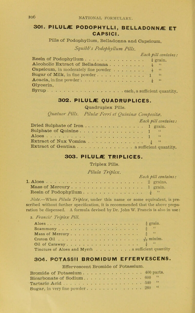 io6 301. PILUL/E PODOPHYLLI, BELLADONN/E ET CAPSICI. Pills of Podophyllum, Belladonna and Capsicum. Squibb's Podophyllum Pills. Each pill contains: Resin of Podophyllum \ grain. Alcoholic Extract of Belladonna $ “ Capsicum, in moderately line powder \ “ Sugar of Milk, in fine powder 1 “ Acacia, in fine powder £ “ Glycerin, Syrup each, a sufficient quantity. 302. PILULJE QUADRUPLICES. Quadruplex Pills. Quatuor Pills. Pilules Ferri et Quinines Composites. Dried Sulphate of Iron . Sulphate of Quinine . . Aloes Extract of Nux Vomica Extract of Gentian . . . Each pill contains : . . . 1 grain. . . 1 “ . . 1 “ i “ • • 4 a sufficient quantity. 303. PILUL/E TRIPUCES. Triplex Pills. Pilula Triplex. Each pill contains: 1. Aloes 2 grains. Mass of Mercury 1 grain. Resin of Podophyllum £ “ Note.—When Pilula Triplex, under this name or some equivalent, is pre scribed without further specification, it is recommended that the above prepa ration be dispensed. A formula devised by Dr. John W. Francis is also in use 2. Francis' Triplex Pill. Aloes # grain. Scammony ’. $ “ Mass of Mercury $ “ Croton Oil -fa minim. Oil of Caraway ... J “ Tincture of Aloes and Myrrh a sufficient quantity 304. POTASSII BROMIDUM EFFERVESCENS. Effervescent Bromide of Potassium. Bromide of Potassium . Bicarbonate of Sodium. Tartaric Acid Sugar, in very fine powder 400 parts. 600 “ 540 “ 260 “