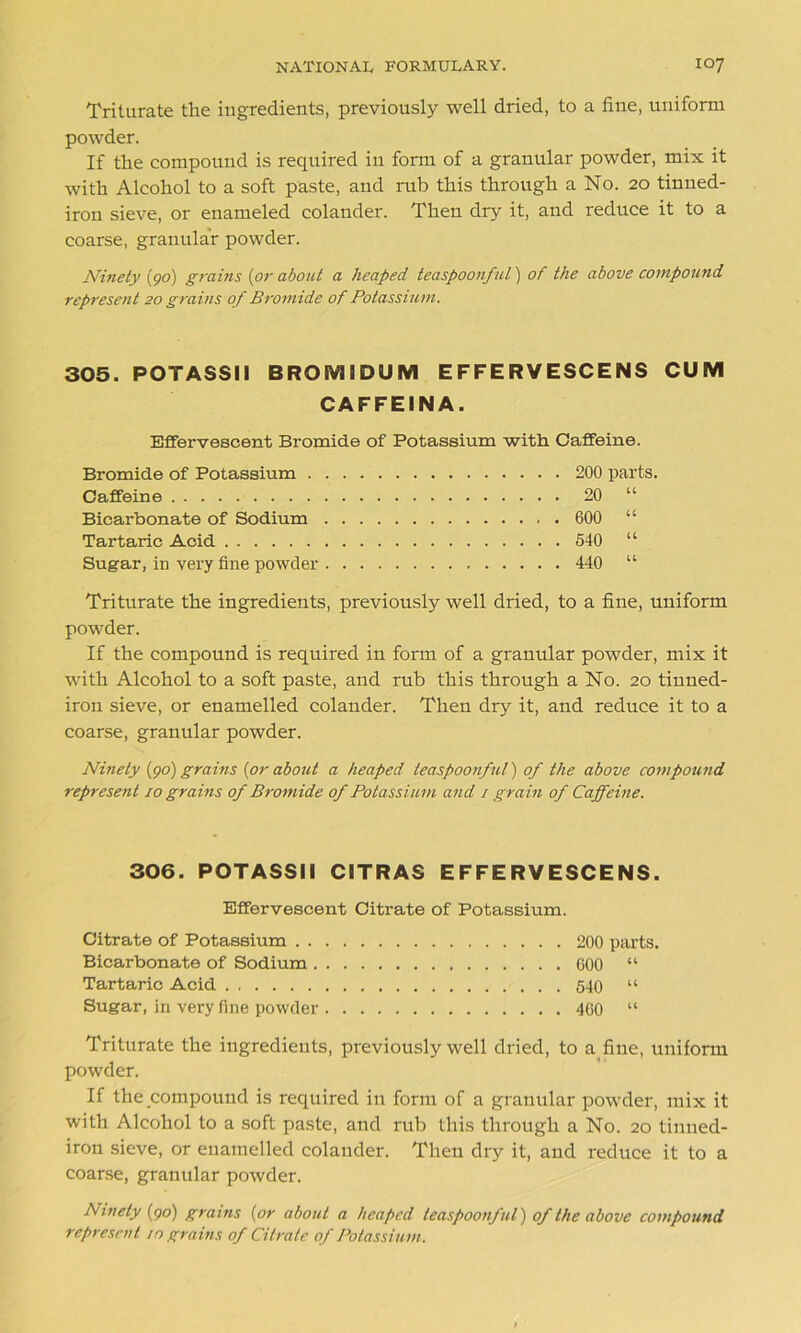 Triturate the ingredients, previously well dried, to a fine, uniform powder. If the compound is required in form of a granular powder, mix it with Alcohol to a soft paste, and rub this through a No. 20 tinned- iron sieve, or enameled colander. Then dry it, and reduce it to a coarse, granular powder. Ninety (go) grains (or about a heaped teaspoonful) of the above compound represent 20 grains of Bromide of Potassium. 305. POTASSII BROEV1IDUM EFFERVESCENS CUM CAFFEINA. Effervescent Bromide of Potassium with Caffeine. Bromide of Potassium 200 parts. Caffeine 20 “ Bicarbonate of Sodium 600 “ Tartaric Acid 540 “ Sugar, in very fine powder 440 “ Triturate the ingredients, previously well dried, to a fine, uniform powder. If the compound is required in form of a granular powder, mix it with Alcohol to a soft paste, and rub this through a No. 20 tinned- iron sieve, or enamelled colander. Then dry it, and reduce it to a coarse, granular powder. Ninety (go) grains (or about a heaped teaspoonful) of the above compound represent 10 grains of Bromide of Potassium and / grain of Caffeine. 306. POTASSII CITRAS EFFERVESCENS. Effervescent Citrate of Potassium. Citrate of Potassium 200 parts. Bicarbonate of Sodium 600 “ Tartaric Acid 540 “ Sugar, in very fine powder 460 “ Triturate the ingredients, previously well dried, to a fine, uniform powder. If the compound is required in form of a granular powder, mix it with Alcohol to a soft paste, and rub this through a No. 20 tinned- iron sieve, or enamelled colander. Then dry it, and reduce it to a coarse, granular powder. Ninety (go) grains (or about a heaped teaspoonful) of the above compound represent 10 grains of Citrate of Potassium.
