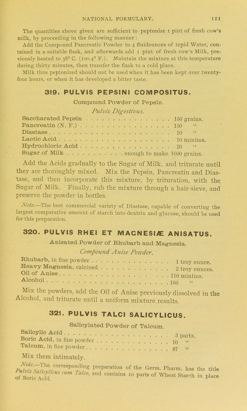 The quantities above given are sufficient to peptonize i pint of fresh cow’s milk, by proceeding in the following manner : Add the Compound Pancreatic Powder to 4 fluidounces of tepid Water, con- tained in a suitable flask, and afterwards add 1 pint of fresh cow’s Milk, pre- viously heated to 38° C. (100.4° F.). Maintain the mixture at this temperature during thirty minutes, then transfer the flask to a cold place. Milk thus peptonized should not be used when it has been kept over twenty- four hours, or when it has developed a bitter taste. 319. PULV1S PEPSINS COM PQSITUS. Compound Powder of Pepsin. Saccharated Pepsin Pancreatin (IT. F.) . Diastase Lactic Acid Hydrochloric Acid . Sugar of Milk . Ptilvis Digestivus. 150 grains. 150 10 10 minims. 20 “ enough to make 1000 grains. Add the Acids gradually to the Sugar of Milk, aud triturate until they are thoroughly mixed. Mix the Pepsin, Pancreatin and Dias- tase, and then incorporate this mixture, by trituration, with the Sugar of Milk. Finally, rub the mixture through a hair-sieve, and preserve the powder in bottles. Note.—The best commercial variety of Diastase, capable of converting the largest comparative amount of starch into dextrin aud glucose, should be used for this preparation. 320. PULVIS RHEI ET MAGNESITE ANISATUS. Anisated Powder of Rhubarb and Magnesia. Compound Anise Powder. Rhubarb, in fine powder Heavy Magnesia, calcined Oil of Anise Alcohol 1 troy ounce. 2 troy ounces. • 110 minims. . 160 “ Mix the powders, add the Oil of Anise previously dissolved in the Alcohol, and triturate until a uniform mixture results. 321. PULVIS TALCI SALICYLICUS. Salicylated Powder of Talcum. Salicylic Acid Boric Acid, in fine powder Talcum, in fine powder 3 parts. 10 “ 87 “ Mix them intimately. Note.— I he. corresponding Pulvis Saticyliens cum Talco, of Boric Acid. preparation of the Germ. Pharm. has the title and contains 10 parts of Wheat Starch in place