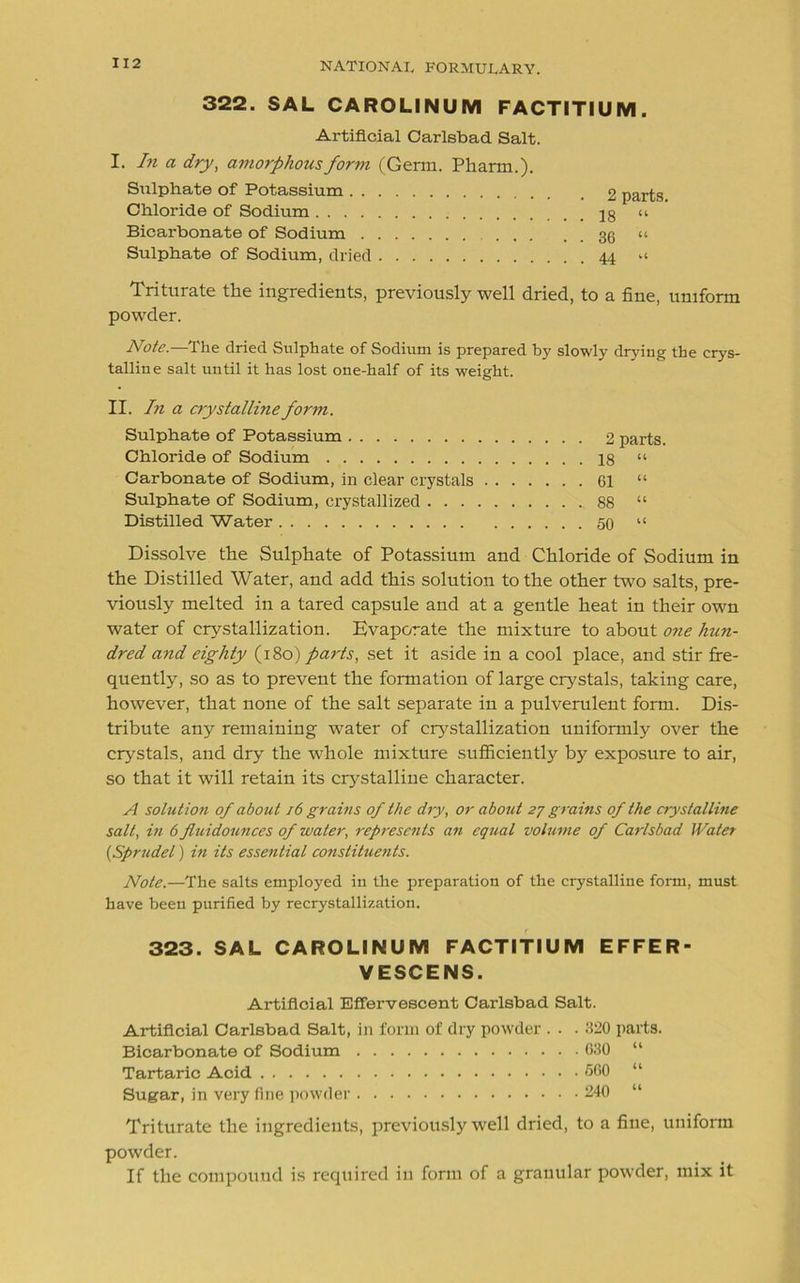322. SAL CAROLINUM FACTITIUM Artificial Carlsbad Salt. I. In a dry, amorphous form (Germ. Pharm.). Sulphate of Potassium Chloride of Sodium Bicarbonate of Sodium . . Sulphate of Sodium, dried . 18 “ . 36 “ 44 “ 2 parts. Triturate the ingredients, previously well dried, to a fine, uniform powder. Note.-—The dried Sulphate of Sodium is prepared by slowly drying the crys- talline salt until it has lost one-half of its weight. II. In a crystalline form. Sulphate of Potassium 2 parts. Chloride of Sodium 18 “ Carbonate of Sodium, in clear crystals 61 “ Sulphate of Sodium, crystallized 88 “ Distilled Water 50 “ Dissolve the Sulphate of Potassium and Chloride of Sodium in the Distilled Water, and add this solution to the other two salts, pre- viously melted in a tared capsule and at a gentle heat in their own water of crystallization. Evaporate the mixture to about one hun- dred and eighty (180) parts, set it aside in a cool place, and stir fre- quently, so as to prevent the formation of large crystals, taking care, however, that none of the salt separate in a pulverulent form. Dis- tribute any remaining water of crystallization uniformly over the crystals, and dry the whole mixture sufficiently by exposure to air, so that it will retain its crystalline character. A solutio?i of about 16 grains of the dry, or about 27 grams of the crystalline salt, in 6 fiuidounces of water, represents an equal volume of Carlsbad Water (,Sprudel) in its essential constituents. Note.—The salts employed in the preparation of the crystalline form, must have been purified by recrystallization. 323. SAL CAROLINUM FACTITIUM EFFER- VESCENS. Artificial Effervescent Carlsbad Salt. Artificial Carlsbad Salt, in form of dry powder . • • 320 parts. Triturate the ingredients, previously well dried, to a fine, uniform powder. If the compound is required in form of a granular powder, mix it Bicarbonate of Sodium . Tartaric Acid Sugar, in very fine powder .