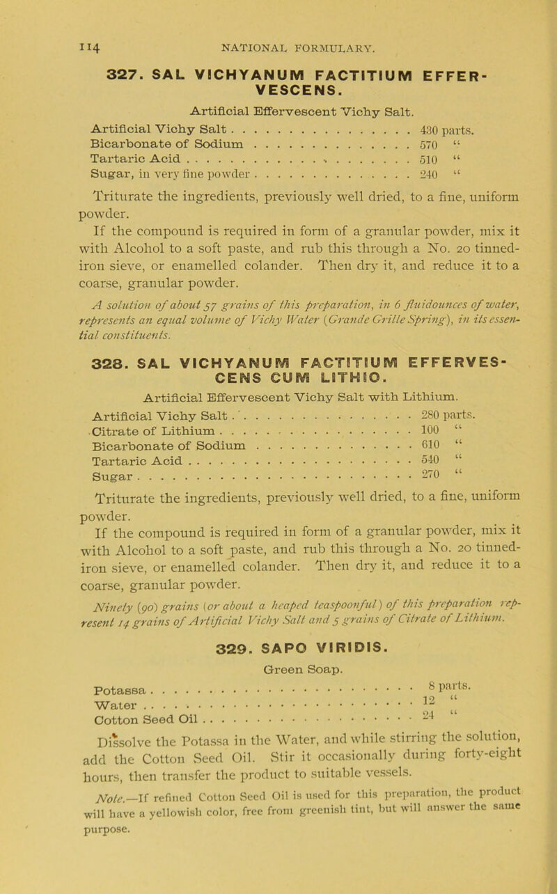 327. SAL VICHYANUM FACTITIUM EFFER- VESCENS. Artificial Effervescent Vichy Salt. Artificial Vichy Salt 430 parts. Bicarbonate of Sodium 570 “ Tartaric Acid 510 “ Sugar, in very fine powder 240 “ Triturate the ingredients, previously well dried, to a fine, uniform powder. If the compound is required in form of a granular powder, mix it with Alcohol to a soft paste, and rub this through a No. 20 tinned- iron sieve, or enamelled colander. Then dry it, and reduce it to a coarse, granular powder. A solution of about 57 grains of this preparation, in 6 fluidounces of water, represents an equal volume of Vichy Water (Grande Grille Spring), in its essen- tial constituents. 328. SAL VICHYAf^UEVi FACTETBUM EFFERVES- CED GUMS LSTHBO. Artificial Effervescent Vichy Salt with Lithium. Artificial Vichy Salt .' 280 parts. Citrate of Lithium 100 “ Bicarbonate of Sodium 610 “ Tartaric Acid 540 “ Sugar 270 “ Triturate the ingredients, previously well dried, to a fine, uniform powder. If the compound is required in form of a granular powder, mix it with Alcohol to a soft paste, and rub this through a No. 20 tinned- iron sieve, or enamelled colander. Then dry it, and reduce it to a coarse, granular powder. Ninety (go) grains (or about a heaped teaspoonful) of this preparation rep- resent 14 grains of Artificial Vichy Salt and 5 grains of Citrate of Lithium. 329. SAPO VIRIDIS. Green Soap. Potassa ® Pai 19 “ Water Cotton Seed Oil ^ Dissolve the Potassa in the Water, and while stirring the solution, add the Cotton .Seed Oil. Stir it occasionally during forty-eight hours, then transfer the product to suitable vessels. Note.—If refined Cotton Seed Oil is used for this preparation, the product will have a yellowish color, free from greenish tint, hut will answer the same purpose.