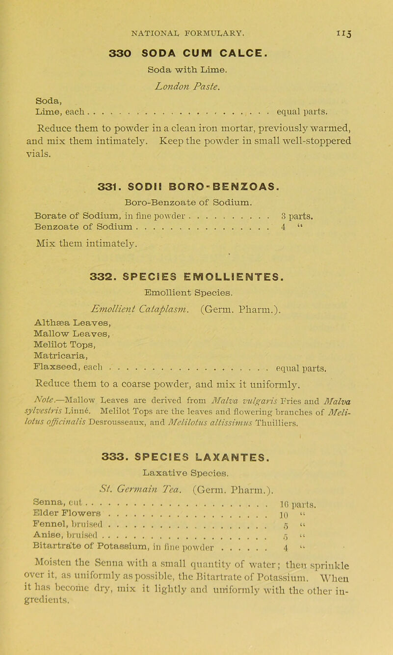 330 SODA CUM CALCE. Soda with Lime. London Paste. Soda, Lime, each equal parts. Reduce them to powder in a clean iron mortar, previously warmed, and mix them intimately. Keep the powder in small well-stoppered vials. 331. SODI! SORO-BENZOAS. Boro-Benzoate of Sodium. Borate of Sodium, in fine powder 3 parts. Benzoate of Sodium 4 “ Mix them intimately. 332. SPECiES EMOLUEWTES. Emollient Species. Emollient Cataplasm. (Germ. Pharm.). Althaea Leaves, Mallow Leaves, Melilot Tops, Matricaria, Flaxseed, each equal parts. Reduce them to a coarse powder, and mix it uniformly. Note.—Mallow Leaves are derived from Malva vulgaris Fries and Malva sylvestris Linne. Melilot Tops are the leaves and flowering branches of Meli- lotus officinalis Desrousseaux, and Melilotus altissimus Tlniilliers. 333. SPEC!ES LAXAWTES. Laxative Species. St. Germain Tea. (Germ. Pharm.). Senna, cut 1G parts. Elder Flowers jq « Fennel, bruised 5 u Anise, bruised .5 u Bitartra'te of Potassium, in fine powder 4 “ Moisten the Senna with a small quantity of water; then sprinkle over it, as uniformly as possible, the Bitartrate of Potassium. When it has become dry, mix it lightly and uniformly with the other in- gredients.