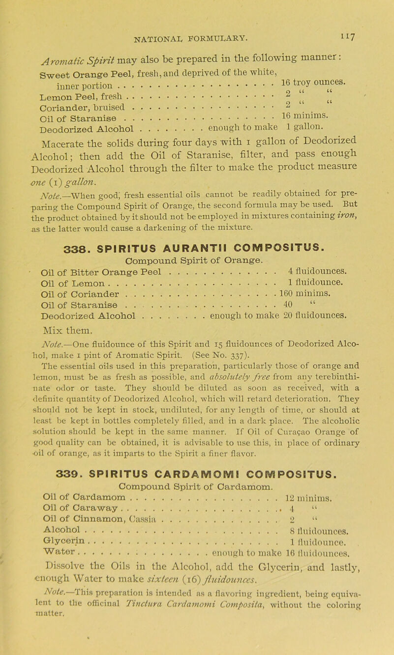 Aromatic Spirit may also be prepared in the following manner: Sweet Orange Peel, fresh, and deprived of the white, inner portion troy ounces. Lemon Peel, fresh ^ Coriander, bruised 2 Oil of Staranise 1® minims. Deodorized Alcohol enough to make 1 gallon. Macerate the solids during four days with 1 gallon of Deodorized Alcohol; then add the Oil of Staranise, filter, and pass enough Deodorized Alcohol through the filter to make the product measure one (1) gallon. Note.—When good; fresh essential oils cannot be readily obtained for pre- paring the Compound Spirit of Orange, the second formula may be used. But the product obtained by it should not be employed in mixtures containing iron, ns the latter would cause a darkening of the mixture. 338. SPIRITUS AURANTII COBV1 POSITUS. Compound Spirit of Orange. Oil of Bitter Orange Peel 4 fluidounces. Oil of Lemon 1 fluidounce. Oil of Coriander 160 minims. Oil of Staranise . . 40 Deodorized Alcohol enough to make 20 fluidounces. Mix them. Note.—One fluidounce of this Spirit and 15 fluidounces of Deodorized Alco- hol, make 1 pint of Aromatic Spirit. (See No. 337). The essential oils used in this preparation, particularly those of orange and lemon, must be as fresh as possible, and absolutely free from any terebinthi- nate odor or taste. They should be diluted as soon as received, with a definite quantity of Deodorized Alcohol, which will retard deterioration. They should not be kept in stock, undiluted, for any length of time, or should at least be kept in bottles completely filled, and in a dark place. The alcoholic solution should be kept in the same manner. If Oil of Curasao Orange of good quality can be obtained, it is advisable to use this, in place of ordinary •oil of orange, as it imparts to the Spirit a finer flavor. 339. SPIRITUS CARDAMOM! CGMPOSITUS. Compound Spirit of Cardamom. Oil of Cardamom 12 minima. Oil of Caraway 4 “ Oil of Cinnamon, Cassia 2 “ Alcohol 8 fluidounces. Glycerin 1 fluidounce. Water enough to make 16 fluidounces. Dissolve the Oils in the Alcohol, add the Glycerin, and lastly, enough Water to make sixteen (16) fluidounces. Note.—This preparation is intended as a flavoring ingredient, being equiva- lent to the officinal Tinctura Cardarnomi Cotnposita, without the coloring matter.