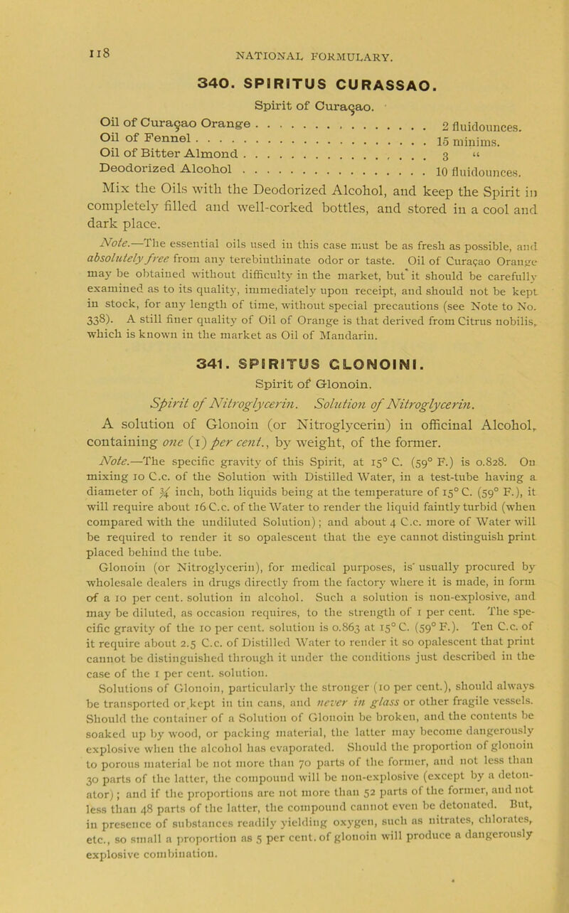 340. SPIRITUS CURASSAO. Spirit of Curasao. Oil of Curacao Orange 2 fiuidounces. Oil of Fennel 15 minims. Oil of Bitter Almond 3 « Deodorized Alcohol 10 fiuidounces. Mix the Oils with the Deodorized Alcohol, and keep the Spirit in completely filled and well-corked bottles, and stored in a cool and dark place. Note.—The essential oils used iu this case must be as fresh as possible, and absolutely free from any terebinthinate odor or taste. Oil of Curasao Orange may be obtained without difficulty in the market, but' it should be carefully examined as to its quality, immediately upon receipt, and should not be kept in stock, for any length of time, without special precautions (see Note to No. 338). A still finer quality of Oil of Orange is that derived from Citrus nobilis, which is known iu the market as Oil of Mandarin. 341. SP5R3TUS GLOMOINI. Spirit of Glonoin. Spirit of Nitroglycerin. Solution of Nitroglycerin. A solution of Glonoin (or Nitroglycerin) in officinal Alcohol, containing one (1) per cent., by weight, of the former. Note.—The specific gravity of this Spirit, at 150 C. (590 F.) is 0.828. On mixing 10 C.c. of the Solution with Distilled Water, in a test-tube having a diameter of ^ inch, both liquids being at the temperature of I5°C. (590 F.), it will require about 16 C.c. of the Water to render the liquid faintly turbid (when compared with the undiluted Solution); and about 4 C.c. more of Water will be required to render it so opalescent that the eye cannot distinguish print placed behind the tube. Glonoin (or Nitroglycerin), for medical purposes, is' usually procured by wholesale dealers iu drugs directly from the factory where it is made, iu form of a 10 per cent, solution in alcohol. Such a solution is non-explosive, and may be diluted, as occasion requires, to the strength of 1 per cent. The spe- cific gravitj' of the 10 per cent, solution is 0.863 at I5°C. (59°F.). Ten C.c. of it require about 2.5 C.c. of Distilled Water to render it so opalescent that print cannot be distinguished through it under the conditions just described in the case of the 1 per cent, solution. Solutions of Glonoin, particularly the stronger (10 per cent.), should always be transported or.kept in tin cans, and never in glass or other fragile vessels. Should the container of a Solution of Glonoin be broken, and the contents be soaked up by wood, or packing material, the latter may become dangerously explosive when the alcohol has evaporated. Should the proportion of glonoin to porous material be not more than 70 parts of the former, and not less than 30 parts of the latter, the compound will be non-explosive (except by a deton- ator) ; and if the proportions are not more than 52 parts of the former, and not less than 48 parts of the latter, the compound cannot even be detonated. But, iu presence of substances readily yielding oxygen, such as nitrates, chlorates, etc., so small a proportion as 5 per cent, of glonoin will produce a dangerously explosive combination.