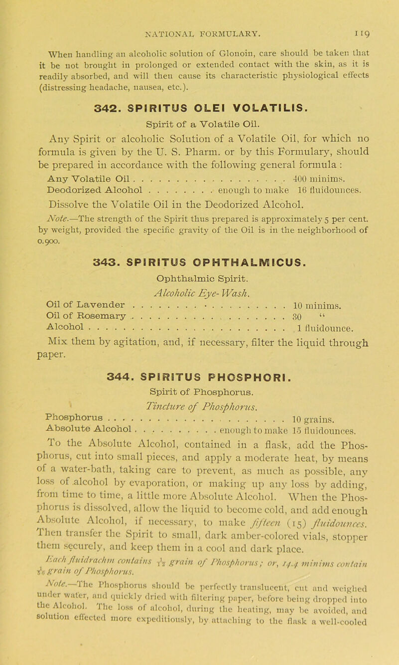 When handling an alcoholic solution of Glonoin, care should he taken that it be not brought in prolonged or extended contact with the skin, as it is readily absorbed, and will theu cause its characteristic physiological effects (distressing headache, nausea, etc.). 342. SPIRITUS OLEI VOLATILIS. Spirit of a Volatile Oil. Any Spirit or alcoholic Solution of a Volatile Oil, for which no formula is given by the U. S. Pharm. or by this Formulary, should be prepared in accordance with the following general formula : Any Volatile Oil 400 minims. Deodorized Alcohol enough to make 16 fluidounces. Dissolve the Volatile Oil in the Deodorized Alcohol. Note.—The strength of the Spirit thus prepared is approximately 5 per cent, by weight, provided the specific gravity' of the Oil is in the neighborhood of 0.900. 343. SPIRITUS OPHTHALMICUS. Ophthalmic Spirit. Alcoholic Eye- Wash. Oil of Lavender • 10 minims. Oil of Rosemary 30 “ Alcohol 1 fluidounce. Mix them by agitation, and, if necessary, filter the liquid through paper. 344. SPIRITUS PHOSPHORI. Spirit of Phosphorus. Tincture of Phosphorus. Phosphorus 10 grains. Absolute Alcohol enough to make 15 fluidounces. To the Absolute Alcohol, contained in a flask, add the Phos- phorus, cut into small pieces, and apply a moderate heat, by means of a water-bath, taking care to prevent, as much as possible, any loss of .alcohol by evaporation, or making up any loss by adding, from time to time, a little more Absolute Alcohol. When the Phos- phorus is dissolved, allow the liquid to become cold, and add enough Absolute Alcohol, if necessary, to make fifteen (15) fluidounces. Then tiansfer the Spirit to small, dark amber-colored vials, stopper them securely, and keep them in a cool and dark place. hack Jluidrachrn contains A grain of Phosphorus; or, 14.4 minims contain s'ij grain of Phosphorus. Pole, i lie Phosphorus should be perfectly translucent, cut and weighed under water, and quickly dried with filtering paper, before being dropped into t e Alcohol. The loss of alcohol, during the heating, may be avoided, and solution effected more expeditiously, by attaching to the flask a well-cooled