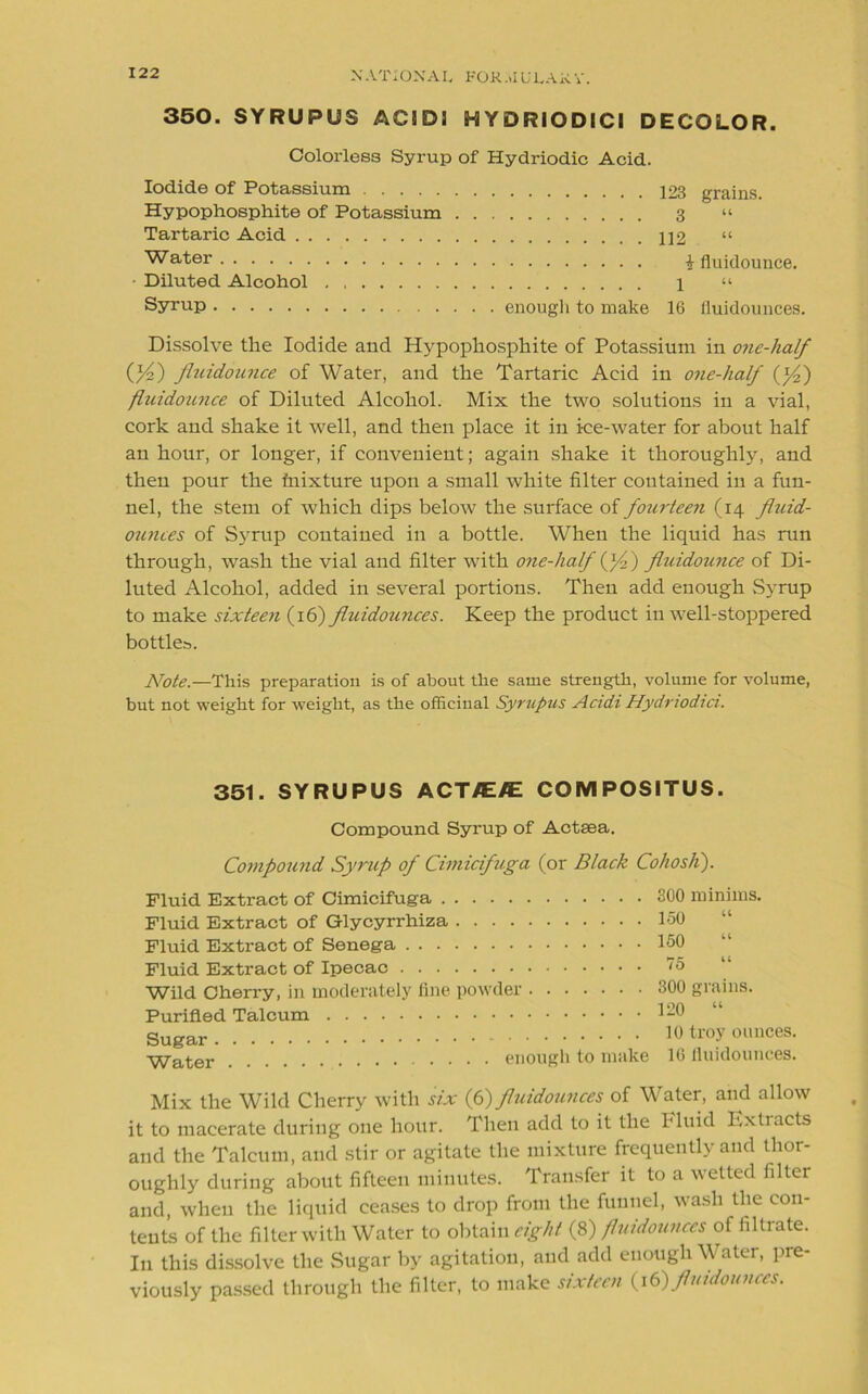 350. SYRUPUS AC! DI HYDRIODICI DECOLOR. Colorless Syrup of Hydriodic Acid. Iodide of Potassium Hypophosphite of Potassium Tartaric Acid Water Diluted Alcohol Syrup enough to make 123 grains. 3 “ 112 i fluidounce. 1 “ 16 fluidounces. Dissolve the Iodide and Hypophosphite of Potassium in one-half (fl/fl) fluidounce of Water, and the Tartaric Acid in one-half (f/fl) fluidounce of Diluted Alcohol. Mix the two solutions in a vial, cork and shake it well, and then place it in ice-water for about half an hour, or longer, if convenient; again shake it thoroughly, and then pour the fnixture upon a small white filter contained in a fun- nel, the stem of which dips below the surface of fourteen (14 fluid- ounces of Syrup contained in a bottle. When the liquid has run through, wash the vial and filter with one-lialf (f/f) fluidounce of Di- luted Alcohol, added in several portions. Then add enough Syrup to make sixteen (16) fluidounces. Keep the product in well-stoppered bottles. Note.—This preparation is of about the same strength, volume for volume, but not weight for weight, as the officinal Syrupus Acidi Hydriodici. 351. SYRUPUS ACT/E/E COMPOSITUS. Compound Syrup of Actsea. Compound Syrup of Cimicifuga (or Black Cohosh). Fluid Extract of Cimicifuga Fluid Extract of Glycyrrhiza .... Fluid Extract of Senega Fluid Extract of Ipecac Wild Cherry, in moderately fine powder Purified Talcum 300 minims. 150 “ 150 75 “ 300 grains. 120 “ Sugar - . Water . 10 troy ounces. enough to make 10 fluidounces. Mix the Wild Cherry with six (6) fluidounces of Water, and allow it to macerate during one hour. Then add to it the Fluid Extracts and the Talcum, and stir or agitate the mixture frequently and thor- oughly during about fifteen minutes. Transfer it to a welted filter and, when the liquid ceases to drop from the funnel, wash the con- tents of the filter with Water to obtain eight (8) fluidounces of filtrate. In this dissolve the Sugar by agitation, and add enough Water, pre- viously passed through the filter, to make sixteen (16) fluidounces.