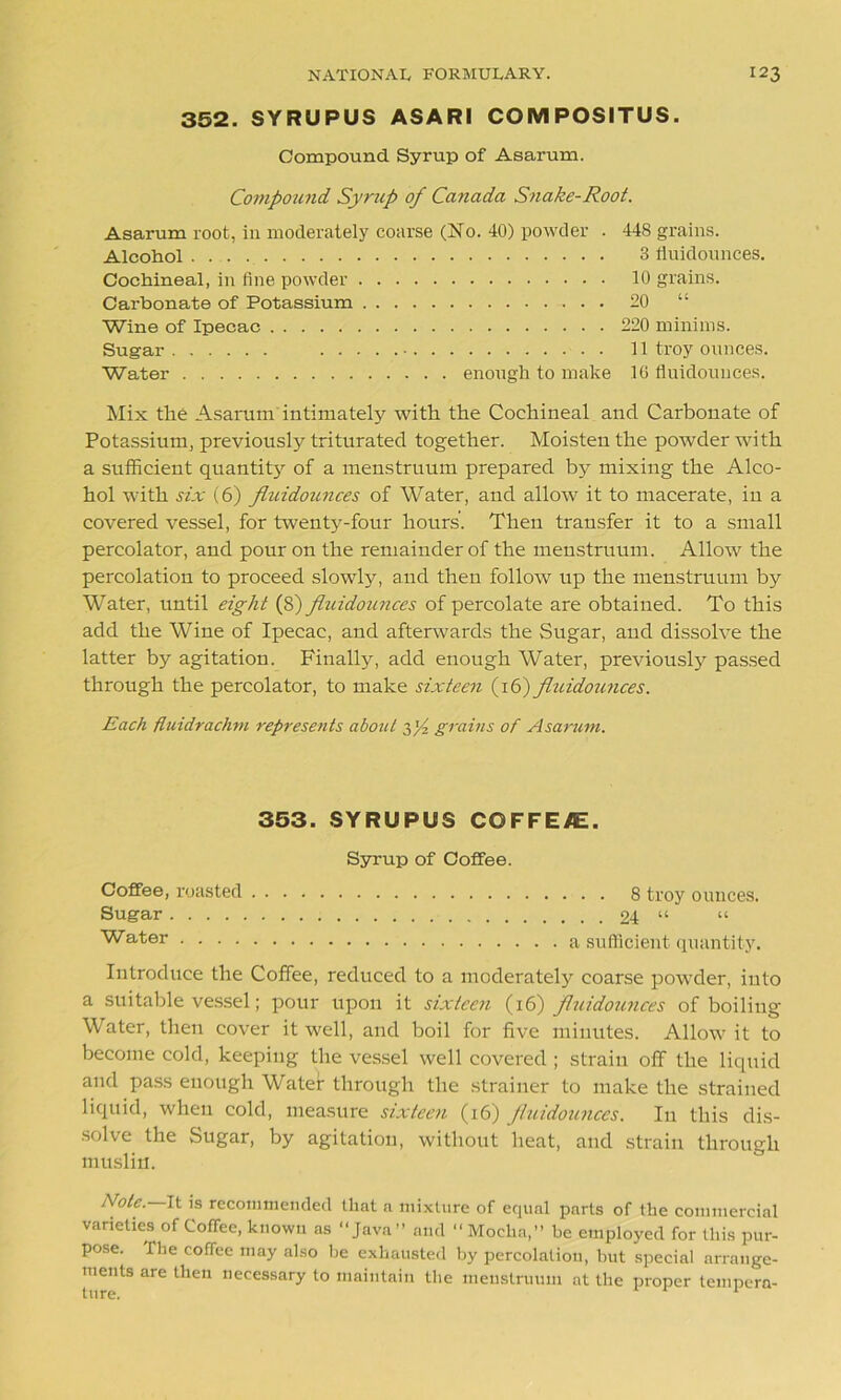 352. SYRUPUS ASARI COMPOSITUS. Compound Syrup of Asarum. Compound Syrup of Canada Snake-Root. Asarum root, in moderately coarse (No. 40) powder . Alcohol Cochineal, in fine powder Carbonate of Potassium Wine of Ipecac Sugar • Water enough to make 448 grains. 3 rtuidounces. 10 grains. 20 “ 220 minims. 11 troy ounces. 16 fluidounees. Mix the Asarum intimately with the Cochineal and Carbonate of Potassium, previously triturated together. Moisten the powder with a sufficient quantity of a menstruum prepared by mixing the Alco- hol with six (6) fluidounees of Water, and allow it to macerate, in a covered vessel, for twenty-four hours’. Then transfer it to a small percolator, and pour on the remainder of the menstruum. Allow the percolation to proceed slowly, and then follow up the menstruum by Water, until eight (8) fluidozmees of percolate are obtained. To this add the Wine of Ipecac, and afterwards the Sugar, and dissolve the latter by agitation. Finally, add enough Water, previously passed through the percolator, to make sixteen (16) fluidounees. Each fluidrachm represents about g/2 grains of Asarum. 353. SYRUPUS COFFEAE. Syrup of Coffee. Coffee, roasted Sugar. . . . Water . . . . . . 8 troy ounces. . . 24 “ “ a sufficient quantity. Introduce the Coffee, reduced to a moderately coarse powder, into a suitable vessel; pour upon it sixteen (16) fluidounees of boiling Water, then cover it well, and boil for five minutes. Allow it to become cold, keeping the vessel well covered ; strain off the liquid and pass enough Water through the strainer to make the strained liquid, when cold, measure sixteen (16) fluidounees. In this dis- solve the Sugar, by agitation, without heat, and strain through muslin. Note. It is recommended that a mixture of equal parts of the commercial varieties of Coffee, known as “Java” and “ Mocha,” be employed for this pur- pose. fhe coffee may also be exhausted by percolation, but special arrange- ments are then necessary to maintain the menstruum at the proper tempera-