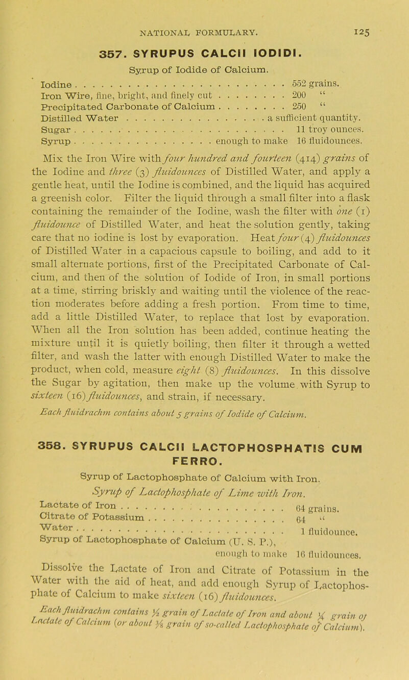 357. SYRUPUS CALCil IODIDI. Syrup of Iodide of Calcium. Iodine 552 grains. Iron Wire, fine, bright, and finely cut 200 “ Precipitated Carbonate of Calcium 250 “ Distilled Water a sufficient quantity. Sugar 11 troy ounces. Syrup enough to make 16 liuidounces. Mix the Iron Wire with four hundred and fourteen (414) grains of the Iodine and three (3) fluidounces of Distilled Water, and apply a gentle heat, until the Iodine is combined, and the liquid has acquired a greenish color. Filter the liquid through a small filter into a flask containing the remainder of the Iodine, wash the filter with one (1) fluidounce of Distilled Water, and heat the solution gently, taking care that no iodine is lost by evaporation. four (f) fluidounces of Distilled Water in a capacious capsule to boiling, and add to it small alternate portions, first of the Precipitated Carbonate of Cal- cium, and then of the solution of Iodide of Iron, in small portions at a time, stirring briskly and waiting until the violence of the reac- tion moderates before adding a fresh portion. From time to time, add a little Distilled Water, to replace that lost by evaporation. When all the Iron solution has been added, continue heating the mixture until it is quietly boiling, then filter it through a wetted filter, and wash the latter with enough Distilled Water to make the product, when cold, measure eight (8) fluidoimces. In this dissolve the Sugar by agitation, then make up the volume with Syrup to sixteen (16)fluidounces, and strain, if necessary. Each fluidrachm contains about 5 grains of Iodide of Calcium. 358. SYRUPUS CALCil LACTOPHOSPHATIS CUM FERRO. Syrup of Lactophosphate of Calcium with Iron. Syrup of Lactophosphate of Lime with Iron. Lactate of Iron 64 grains. Citrate of Potassium 54 u ^ater 1 fluidounce. Syrup of Lactophosphate of Calcium (U. 8. P.), enough to make 16 fluidounces. Dissolve the Dactate of Iron and Citrate of Potassium iu the Water with the aid of heat, and add enough Syrup of Dactophos- phate of Calcium to make sixteen (16) fluidounces. Each fluidrachm contains '/2 grain of Lactate of Iron and about X grain oj Lactate of Calcium {or about ys grain of so-cal/ed Lactophosphate of Calcium).