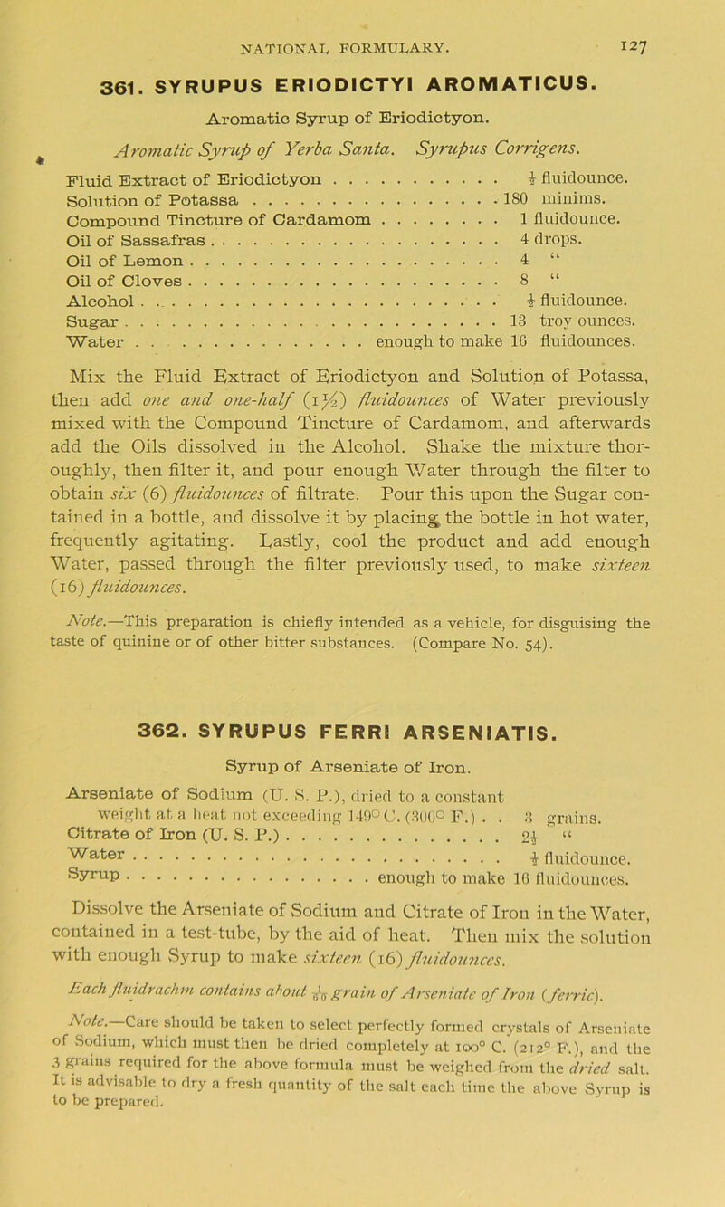 361. SYRUPUS ERIODICTYI AROMATICUS. Aromatic Syrup of Eriodictyon. Aromatic Syrup of Yerba Santa. Syrupus Corngens. Fluid Extract of Eriodictyon 1 fluid ounce. Solution of Potassa .180 minims. Compound Tincture of Cardamom 1 fluidounce. Oil of Sassafras 4 drops. Oil of Lemon 4 “ Oil of Cloves 8 “ Alcohol. i fluidounce. Sugar 13 troy ounces. Water enough to make 16 fluidounces. Mix the Fluid Extract of Eriodictyon and Solution of Potassa, then add one and one-half (i}4) fluidounces of Water previously mixed with the Compound Tincture of Cardamom, and afterwards add the Oils dissolved in the Alcohol. Shake the mixture thor- oughly, then filter it, and pour enough Water through the filter to obtain six (6) fluidounces of filtrate. Pour this upon the Sugar con- tained in a bottle, and dissolve it by placing the bottle in hot water, frequently agitating. Lastly, cool the product and add enough Water, passed through the filter previously used, to make sixteen (16) fluidounces. Note.—This preparation is chiefly intended as a vehicle, for disguising the taste of quinine or of other bitter substances. (Compare No. 54). 362. SYRUPUS FERRI ARSENIATIS. Syrup of Arseniate of Iron. Arseniate of Sodium (U. S. P.), dried to a constant weight at a heat not exceeding 149° C. (300° F.) . . 3 grains. Citrate of Iron (U. S. P.) 2£ “ ^a'*'er 1 fluidounce. sy™P enough to make 16 fluidounces. Dissolve the Arseniate of Sodium and Citrate of Iron in the Water, contained in a test-tube, by the aid of heat. Then mix the solution with enough Syrup to make sixteen (16) fluidounces. Each Jluidrach m contains about A grain of Arseniate of Iron {ferric). Ante. Care should be taken to select perfectly formed crystals of Arseniate of Sodium, which must then be dried completely at ioo° C. (2120 F.), and the 3 grains required for the above formula must be weighed from the dried salt. It is advisable to dry a fresh quantity of the salt each time the above Syrup is to be prepared.