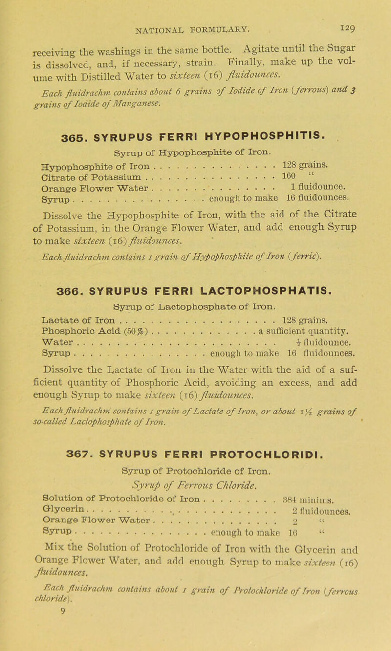 receiving the washings in the same bottle. Agitate until the vSugar is dissolved, and, if necessary, strain. Finally, make up the vol- ume with Distilled Water to sixteen (16) fluidounccs. Each fluidrachm contains about 6 grains of Iodide of Iron {ferrous) and 3 grains of Iodide of Manganese. 365. SYRUPUS FERRI HYPOPHOSPHITIS. Syrup of Hypophosphite of Iron. Hypopliosphite of Iron Citrate of Potassium . Orange Flower Water Syrup 128 grains. 160 “ 1 fluidounce. enough to make 16 fluidounces. Dissolve the Hypophosphite of Iron, with the aid of the Citrate of Potassium, in the Orange Flower Water, and add enough Syrup to make sixteen (16) fluidounces. Each fluidrachm contains 1 grain of Hypophosphite of Iron {ferric). 366. SYRUPUS FERRI LACTOPHOSPHATIS. Syrup of Lactophosphate of Iron. Lactate of Iron 128 grains. Phosphoric Acid (50%) a sufficient quantity. Water i fluidounce. Syrup enough to make 16 fluidounces. Dissolve the Lactate of Iron in the Water with the aid of a suf- ficient quantity of Phosphoric Acid, avoiding an excess, and add enough Syrup to make sixteen (16) fluidounces. Each fluidrachm contains / grain of Lactate of Iron, or about I'f grains of so-called Lactophosphate of Iron. 367. SYRUPUS FERRI PROTOCHLORlDl. Syrup of Protochloride of Iron. Syrup of Ferrous Chloride. Solution of Protochloride of Iron 384 minims. Glycerin , 2 fluidounces. Orange Flower Water 2 “ Syrup enough to make 16 “ Mix the Solution of Protochloride of Iron with the Glycerin and Orange Flower Water, and add enough Syrup to make sixteen (r6) fluidounces. Each fluidrachm contains about / grain of Protochloride of Iron (ferrous chloride). 9
