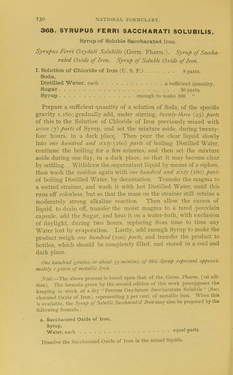 368. SYRUPUS FERRI SACCHARATI SOLUBILIS. Syrup of Soluble Saccharated Iron. Syrupus Ferri Oxydati Solubilis (Germ. Pharm.). Syrup of Saccha- rated Oxide of Iron. Syrup of Soluble Oxide of Iron. 1. Solution of Chloride of Iron (U. S. P.) 8 parts. Soda, Distilled Water, each a sufficient quantity. Sugar 30 parts. Syrup enough to make 100 “ Prepare a sufficient quantity of a solution of Soda, of the specific gravity 1.160; gradually add, under stirriug, twenty-three (23) parts of this to the Solution of Chloride of Iron previously mixed with seven (7) parts of Syrup, and set the mixture aside, during twenty- four hours, in a dark place(. Then pour the clear liquid slowly into one hundred and sixty (160) parts of boiling Distilled Water, continue the boiling for a few minutes, and then set the mixture aside during one day, in a dark place, so that it may become clear by settling. Withdraw the supernatant liquid by means of a siphon, then wash the residue again with one hundred and sixty (160) parts of boiling Distilled Water, by decantation. Transfer the magma to a wetted strainer, and wash it with hot Distilled Water, until this runs off colorless, but so that the mass on the strainer still retains a moderately strong alkaline reaction. Then allow the excess of liquid to drain off, transfer the moist magma to a tared porcelain capsule, add the Sugar, and heat it on a water-bath, with exclusion of daylight, during two hours, replacing from time to time any Water lost by evaporation. Lastly, add enough Syrup to make the product weigh one hundred (100) parts, and transfer the product to bottles, which should be completely filled, and stored in a cool and dark place. One hundred grains, or about 75 minims, of this Syrup represent approxi- mately 1 grain of metallic Iron. pj0te. The above process is based upon that of the Germ. Pharm. (rst edi- tion). The formula given by the second edition of this work presupposes the keeping in stock of a dry “ p'errum Oxydatum Saccharatum Solubile ” (Sac- charated Oxide of Iron), representing 3 per cent, of metallic iron. When this is available, the Syrup of Soluble Saccharated Iron may also be prepared by the following formula: 2. Saccharated Oxide of Iron, Syrup, Water, each equal parts. Dissolve the Saccharated Oxide of Iron in the mixed liquids.