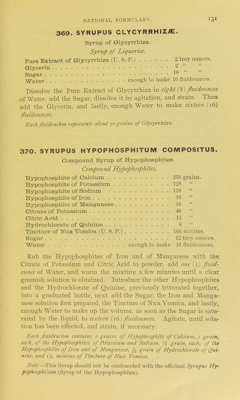 369. SYRUPUS G LYCY R RHIZ/E. Syrup of Glycyn-hiza. Syrup of Liquorice. Pure Extract Glycerin . . . Sugar .... Water .... of Glycyrrhiza (U. S.-P.) 2 troy ounces. . 2 “ “ ’ * ! 10 “ “ enough to make 16 fluidounces. Dissolve the Pure Extract of Glycyrrhiza in eight (8) fluidounces of Water, add the Sugar, dissolve it by agitation, and strain. Then add the Glycerin, and lastly, enough Water to make sixteen (16) fluidounces. Each fluidrachm represents about 30 grains of Glycyrrhiza. 370. SYRUPUS HYPOPHOSPHITUM COMPOSITUS. Compound Syrup of Hypophosphites. Compound Hypophosphites. Hypophosphite of Calcium Hypophosphite of Potassium Hypophosphite of Sodium Hypophosphite of Iron Hypophosphite of Manganese Citrate of Potassium Citric Acid .... Hydrochlorate of Quinine Tincture of Nux Vomica (U. S. P.) Sugar Water enough to make 256 grains. 128 “ 128 “ 16 “ 16 “ 40 “ 15 “ 8 “ 160 minims. 12 troy ounces. 16 fluidounces. Rub the Hypophosphites of Iron and of Manganese with the Citrate of Potassium and Citric Acid to powder, add one (1) fluid- ounce of Water, and warm the mixture a few minutes until a clear greenish solution is obtained. Introduce the other Hypophosphites and the Hydrochlorate of Quinine, previously triturated together, into a graduated bottle, next add the Sugar, the Iron and Manga- nese solution first prepared, the Tincture of Nux Vomica, and lastly, enough Water to make up the volume, as soon as the Sugar is satu- rated by the liquid, to sixteen (16) fluidounces. Agitate, until solu- tion has been effected, and strain, if necessary. Each fluidrachm contains 2 grains of Hypophosphite of Calcium, 1 grain, each, of the Hypophosphites of Potassium and Sodium, yfr grain, each, of the Hypophosph ites of Iron and of Manganese, A grain of Hydrochlorate of Qui- nine, and 1 if minims of Tincture of Nux Vomica. Note•—This Syrup should not be confounded with the officinal Syrupus Hy- pophosphiium (Syrup of the Hypophosphites).