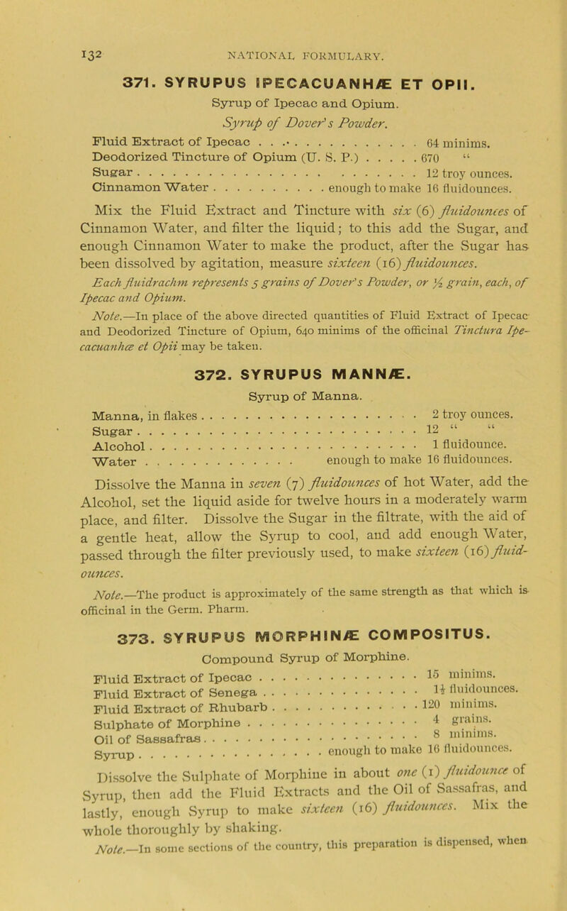 371. SYRUPUS SPECACUANH/E ET OPII. Syrup of Ipecac and Opium. Syrup of Dover3 s Powder. Fluid Extract of Ipecac . . .• 64 minims. Deodorized Tincture of Opium (U. S. P.) 670 “ Sugar 12 troy ounces. Cinnamon Water enough to make 16 fiuidounces. Mix the Fluid Extract and Tincture with six (6) fluidounces of Cinnamon Water, and filter the liquid; to this add the Sugar, and enough Cinnamon Water to make the product, after the Sugar has been dissolved by agitation, measure sixteen (16) fluidounces. Each Jluidrachm represents 5 grains of Dover's Powder, or ]/2 grain, each, of Ipecac and Opium. Note.—In place of the above directed quantities of Fluid Extract of Ipecac and Deodorized Tincture of Opium, 640 minims of the officinal Tinctura Ipe- cacuanha et Opii may be taken. 372. SYRUPUS MANN/E. Syrup of Manna. Manna, in flakes 2 troy ounces. Sugar 12 “ Alcohol 1 fluidounce. Water enough to make 16 fluidounces. Dissolve the Manna in seven (7) fluidounces of hot Water, add the Alcohol, set the liquid aside for twelve hours in a moderately warm place, and filter. Dissolve the Sugar in the filtrate, with the aid of a gentle heat, allow the Syrup to cool, aud add enough Water, passed through the filter previously used, to make sixteen (y€) fluid- ounces. Note.—The product is approximately of the same strength as that which is officinal in the Germ. Pharm. 373. SYRUPUS MORPHIN/E COMPOSITUS. Compound Syrup of Morphine. Fluid Extract of Ipecac . . Fluid Extract of Senega . . Fluid Extract of Rhubarb . Sulphate of Morphine . . . Oil of Sassafras Syrup 15 minims. li fluidounces. 120 minims. 4 grains. 8 minims. enough to make 16 fluidounces. Dissolve the Sulphate of Morphine in about one (1) fluidounce of Syrup, then add the Fluid Extracts and the Oil of Sassafras, and lastly, enough Syrup to make sixteen (16) fluidounces. Mix the whole thoroughly by shaking. Note.—In some sections of the country, this preparation is dispensed, when