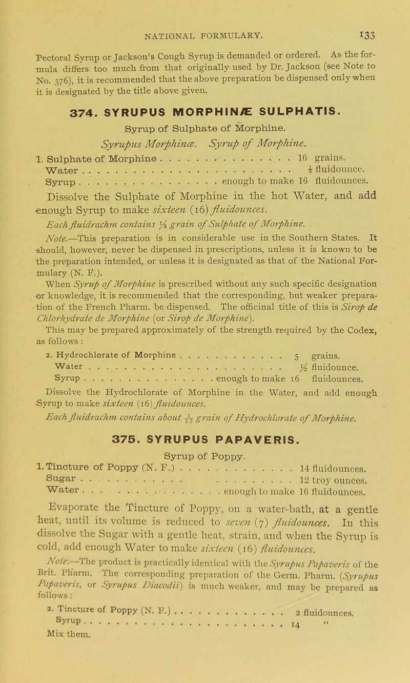 Pectoral Syrup or Jackson’s Cough Syrup is demanded or ordered. As the for- mula differs too much from that originally used by Dr. Jackson (see Note to No. 376), it is recommended that the above preparation be dispensed only when it is designated by the title above given. 374. SYRUPUS MORPHINVE SULPHATIS. Syrup of Sulphate of Morphine. Syrupus Morphince. Syrup of Morphine. 1. Sulphate of Morphine 16 grains. Water i fluidounce. Syrup enough to make 16 fluidounces. Dissolve the Sulphate of Morphine in the hot Water, and add enough Syrup to make sixteen (16) fluidounces. Each fluidrachm contains '/% grain of Sulphate of Morph ine. Note.—This preparation is in considerable use in the Southern States. It should, however, never be dispensed in prescriptions, unless it is known to be the preparation intended, or unless it is designated as that of the National For- mulary (N. F.). When Syrup of Morphine is prescribed without any such specific designation or knowledge, it is recommended that the corresponding, but weaker prepara- tion of the French Pharm. be dispensed. The officinal title of this is Sirop de Chlorhydrate de Morphine (or Sirop de Morphine). This may be prepared approximately of the strength required by the Codex, as follows: 2. Hydrochlorate of Morphine 5 grains. Water y2 fluidounce. Syrup enough to make 16 fluidounces. Dissolve the Hydrochlorate of Morphine in the Water, and add enough ■Syrup to make sixteen (16) fluidounces. Each fluidrachm contains about grain of Hydrochlorate of Morphine. Evaporate the Tincture of Poppy, on a water-batli, at a gentle heat, until its volume is reduced to seven (7) fluidounces. In this dissolve the Sugar with a gentle heat, strain, and when the Syrup is cold, add enough Water to make sixteen (16) fluidounces. AtW.--The product is practically identical with the Syrupus Papaveris of the Brit. Ph'arm. The corresponding preparation of the Germ. Pharm. {Syrupus J apa vems, or Syrupus Diacodii) is much weaker, and may be prepared as follows: 2. Tincture of Poppy (N. F.) 2 fluidounces. SyfuP 14 Mix them. 375. SYRUPUS PAPAVERIS. Syrup of Poppy. 1. Tincture of Poppy (N. F.) Sugar Water enough to make 16 fluidounces. 14 fluidounces. 12 troy ounces.