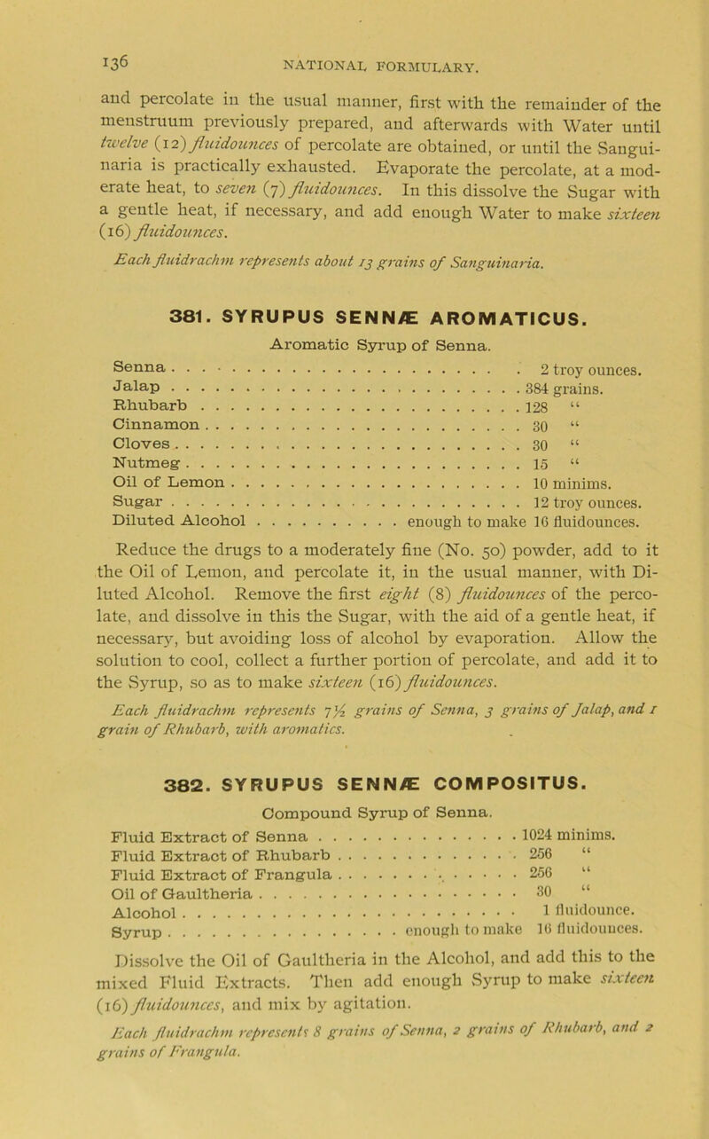 and percolate in tlie usual manner, first with the remainder of the menstruum previously prepared, and afterwards with Water until twelve (12)fluidounces of percolate are obtained, or until the Sangui- naria is practically exhausted. Evaporate the percolate, at a mod- erate heat, to seven (7) fluidounces. In this dissolve the Sugar with a gentle heat, if necessary, and add enough Water to make sixteen (16) fhcidomices. Each Jluidrachm represents about 13 grains of Sanguinaria. 381. SYRUPUS SENN/E AROMATICUS. Aromatic Syrup of Senna. Senna 2 troy ounces. J alap 384 grains. Rhubarb 128 “ Cinnamon 30 “ Cloves. 30 “ Nutmeg 15 “ Oil of Lemon 10 minims. Sugar 12 troy ounces. Diluted Alcohol enough to make 16 fluidounces. Reduce the drugs to a moderately fine (No. 50) powder, add to it the Oil of Lemon, and percolate it, in the usual manner, with Di- luted Alcohol. Remove the first eight (8) fltiidounces of the perco- late, and dissolve in this the Sugar, with the aid of a gentle heat, if necessary, but avoiding loss of alcohol by evaporation. Allow the solution to cool, collect a further portion of percolate, and add it to the Syrup, so as to make sixteen (16) fluidounces. Each fluidrachm represe?its 7]/2 grains of Senna, 3 grains of Jalap, and / grain of Rhubarb, with aromatics. 382. SYRUPUS SENN/E COMPOSITUS. Compound Syrup of Senna. Fluid Extract of Senna . Fluid Extract of Rhubarb Fluid Extract of Frangula Oil of Gaultheria Alcohol Syrup 1024 minims. 256 256 . . .' 30 “ 1 fluidounce. enough to make 16 fluidounces. Dissolve the Oil of Gaultheria in the Alcohol, and add this to the mixed Fluid Extracts. Then add enough Syrup to make sixteen (16) fluidounces, and mix by agitation. Each Jluidrachm represents 8 grains of Senna, 2 grants of Rhubarb, and 2 grains of Frangula.