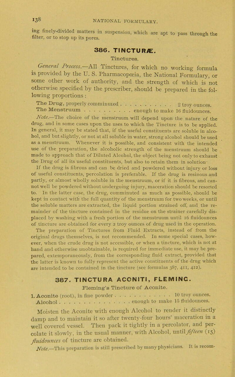 ing finely-divided matters in suspension, which are apt to pass through the filter, or to stop up its pores. 386. TINCTUR/E. Tinctures. Gene?til Ptocess. All Tinctures, for which no working formula is provided by the U. S. Pharmacopoeia, the National Formulary, or some other work of authority, and the strength of which is not otherwise specified by the prescriber, should be prepared in the fol- lowing proportions : The Drug, properly comminuted 2 troy ounces. The Menstruum enough to make 16 fluidounces.' Note.—The choice of the menstruum will depend upon the nature of the drug, and in some cases upon the uses to which the Tincture is to be applied. In general, it may be stated that, if the useful constituents are soluble in alco- hol, and but slightly, or not at all soluble in water, strong alcohol should be used as a menstruum. Whenever it is possible, and consistent with the intended use of the preparation, the alcoholic strength of the menstruum should be made to approach that of Diluted Alcohol, the object being not only to exhaust the Drug of all its useful constituents, but also to retain them in solution- If the drug is fibrous and can be dried and powdered without injury or loss of useful constituents, percolation is preferable. If the drug is resinous and partly, or almost wholly soluble in the menstruum, or if it is fibrous, and can- not well be powdered without undergoing injury, maceration should be resorted to. In the latter case, the drug, comminuted as much as possible, should be kept in contact with the full quantity of the menstruum for two weeks, or until the soluble matters are extracted, the liquid portion strained off, and the re- mainder of the tincture contained in the residue on the strainer carefully dis- placed by washing with a fresh portion of the menstruum until 16 fluidounces of tincture are obtained for every 2 troy ounces of drug used in the operation. The preparation of Tinctures from Fluid Extracts, instead of from the original drugs themselves, is not recommended. In some special cases, how- ever, when the crude drug is not accessible, or when a tincture, which is not at hand and otherwise unobtainable, is required for immediate use, it may be pre- pared, extemporaneously, from the corresponding fluid extract, provided that the latter is known to fully represent the active constituents of the drug which are intended to be contained in the tincture (see formulas 387, 411, 412). 387. TINCTURA ACON1TJ, FLEMINC. Fleming’s Tincture of Aconite. 1. Aconite (root), in fine powder 10 troy ounces. Alcohol enough to make 15 fluidounces. Moisten the Aconite with enough Alcohol to render it distinctly damp and to maintain it so after twenty-four hours’ maceration in a well covered vessel. Then pack it tightly in a percolator, and per- colate it slowly, in the usual manner, with Alcohol, until fifteen (15) Jluidounces of tincture are obtained. Note,—This preparation is still prescribed by many physicians. It is recom-